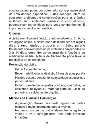 Manual de Orientação à Saúde da Mulher 
coceira vaginal pode, por outro lado, ser o primeiro sinal 
de uma doença específica. Estas doenças, além de 
causarem problemas e complicações para as próprias 
mulheres, são usualmente transmissíveis sexualmente, 
podendo ser transmitidas para seus companheiros. É 
importante consultar um médico. 
CISTITES 
A cistite é um tipo de infecção urinária na bexiga. Embora, 
em alguns casos, a cistite pode desaparecer em alguns 
dias, é recomendado procurar um médico para o 
tratamento com remédios antimicrobianos em períodos de 
3 a 14 dias, dependendo do grau da infecção e da 
medicação usada. A falta de tratamento pode levar a 
repetições da enfermidade. 
Prevenção da cistite: 
¨ Urinar frequentemente; 
¨ Beber muito líquido, o ideal são 2 litros de água por dia 
¨ Higiene pessoal constante, com cuidado especial nas 
partes íntimas 
¨ Evitar o uso de roupas justas por longos períodos, de 
calcinhas de nylon ou material sintético. Usar de 
preferência calcinhas de algodão. 
MEDIDAS DE HIGIENE E PREVENÇÃO 
¨ A prevenção através da correta higiene das partes 
íntimas é muito importante para a mulher. 
¨ No banho procure usar sabonete neutro na região da 
vagina e evite esfregar forte, pois pode provocar 
irritações; 
41 
 
