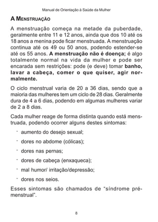 Manual de Orientação à Saúde da Mulher 
A MENSTRUAÇÃO 
A menstruação começa na metade da puberdade, 
geralmente entre 11 e 12 anos, ainda que dos 10 até os 
18 anos a menina pode ficar menstruada. A menstruação 
continua até os 49 ou 50 anos, podendo estender-se 
até os 55 anos. A menstruação não é doença; é algo 
totalmente normal na vida da mulher e pode ser 
encarada sem restrições: pode (e deve) tomar banho, 
lavar a cabeça, comer o que quiser, agir nor-malmente. 
O ciclo menstrual varia de 20 a 36 dias, sendo que a 
maioria das mulheres tem um ciclo de 28 dias. Geralmente 
dura de 4 a 6 dias, podendo em algumas mulheres variar 
de 2 a 8 dias. 
Cada mulher reage de forma distinta quando está mens-truada, 
podendo ocorrer alguns destes sintomas: 
¨ aumento do desejo sexual; 
¨ dores no abdome (cólicas); 
¨ dores nas pernas; 
¨ dores de cabeça (enxaqueca); 
¨ mal humor/ irritação/depressão; 
¨ dores nos seios. 
Esses sintomas são chamados de “síndrome pré-menstrual”. 
8 
 