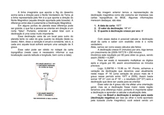 A linha imaginária que aponta o Ng do desenho
acima seria a direção para o Norte Verdadeiro da Terra, já
a linha representada pelo Nm é a que aponta a direção do
Norte Magnético (aquela direção apontada pela bússola). A
diferença entre elas é justamente a Declinação Magnética.
Em alguns pontos do planeta essa diferença pode
ser grande, o que faz a pessoa se orientar em direção a um
norte “falso”. Portanto, entender e saber lidar com a
declinação é uma coisa muito importante.
Essa declinação varia de um local para outro do
planeta tanto no valor do grau quanto na direção (leste ou
oeste). Além, disso a variação é anual e constante, isto é, a
cada ano aquele local sofrerá sempre uma variação de X
graus.
Esse valor pode ser obtido no rodapé da carta
topográfica (neste caso é necessário informar a sua
localização usando latitude e longitude, bem como a data).
Na imagem anterior temos a representação da
declinação magnética como ela costuma ser impressa nas
cartas topográficas do IBGE. Algumas informações
merecem destaque, são elas:
1. A data da carta: 1977
2. O valor da declinação: 18º 41′
3. O quanto à declinação cresce por ano: 8′
Com esses dados é possível calcular a declinação
atual da carta e saber com exatidão onde é o norte
verdadeiro.
Aliás, vamos ver como esses cálculos são feitos:
A declinação cresce 8′ (minutos) por ano, logo temos
um crescimento de (2009-1977)*8 = 256 minutos.
Dividimos este resultado por 60 para obter os graus, sendo
assim 256/60 = 4,266º.
Para ser exato é necessário multiplicar os dígitos
após a vírgula por 60, assim encontraremos os minutos
precisos.
Logo, 0,266*60 = 15.96 ou 16′. Pronto, achamos a
variação da declinação que devemos usar atualmente
neste mapa: 4º 16′ (uma variação de pouco mais de 4
graus nesse período entre 1977 e 2009). Assim basta
somar 18º 41′ com os 4º 16′ – o resultado (22º 57′) será a
declinação que deve ser usada para se orientar.
Esse valor de 4 graus não iria afetar uma orientação
geral, mas se a declinação fosse maior nesta região
teríamos uma diferença maior, portanto é importante saber
a declinação e aprender a calcular a atualização dela.
Aqui no Brasil a declinação é sempre para oeste
(declinação negativa) por isso ao olhar o norte apontado
pela bússola (norte magnético) você estará vendo um
 