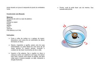 ponto situado um pouco à esquerda do ponto do verdadeiro
norte.
Construindo uma Bússola
Materias:
Recipiente de vidro ou copo de plástico;
Agulha;
Cortiça ou isopor
Papel;
Agulha;
Linha;
Tesoura
Fita adesiva e um Imã.
Instruções:
• Corte a rolha de cortiça ou o pedaço de isopor,
deixando-o com cerca de um centímetro de altura,
formando um disco.
• Depois, magnetize a agulha: passe uma de suas
extremidades na parte lateral do ímã cerca de 20
vezes sempre no mesmo sentido, tomando o
cuidado de não fazer movimentos de ida e volta.
• Usando a fita adesiva, fixe a agulha no disco e
coloque-a sobre um vasilhame com água. Se estiver
tudo certo, quando você mexer na agulha, ela deve
voltar para a mesma posição, ou seja, indicando a
direção Norte-Sul.
• Pronto, você já pode fazer uso da mesma. Sua
bússola está pronta.
 