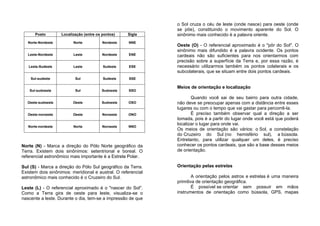 Posto Localização (entre os pontos) Sigla
Norte-Nordeste Norte Nordeste NNE
Leste-Nordeste Leste Nordeste ENE
Leste-Sudeste Leste Sudeste ESE
Sul-sudeste Sul Sudeste SSE
Sul-sudoeste Sul Sudoeste SSO
Oeste-sudoeste Oeste Sudoeste OSO
Oeste-noroeste Oeste Noroeste ONO
Norte-nordeste Norte Noroeste NNO
Norte (N) - Marca a direção do Pólo Norte geográfico da
Terra. Existem dois sinônimos: setentrional e boreal. O
referencial astronômico mais importante é a Estrela Polar.
Sul (S) - Marca a direção do Pólo Sul geográfico da Terra.
Existem dois sinônimos: meridional e austral. O referencial
astronômico mais conhecido é o Cruzeiro do Sul.
Leste (L) - O referencial aproximado é o "nascer do Sol".
Como a Terra gira de oeste para leste, visualiza-se o
nascente a leste. Durante o dia, tem-se a impressão de que
o Sol cruza o céu de leste (onde nasce) para oeste (onde
se põe), constituindo o movimento aparente do Sol. O
sinônimo mais conhecido é a palavra oriente.
Oeste (O) - O referencial aproximado é o "pôr do Sol". O
sinônimo mais difundido é a palavra ocidente. Os pontos
cardeais não são suficientes para nos orientarmos com
precisão sobre a superfície da Terra e, por essa razão, é
necessário utilizarmos também os pontos colaterais e os
subcolaterais, que se situam entre dois pontos cardeais.
Meios de orientação e localização
Quando você sai de seu bairro para outra cidade,
não deve se preocupar apenas com a distância entre esses
lugares ou com o tempo que vai gastar para percorrê-la.
É preciso também observar qual a direção a ser
tomada, pois é a partir do lugar onde você está que poderá
localizar o lugar para onde vai.
Os meios de orientação são vários: o Sol, a constelação
do Cruzeiro do Sul (no hemisfério sul), a bússola.
Entretanto, para utilizar qualquer um deles, é preciso
conhecer os pontos cardeais, que são a base desses meios
de orientação.
Orientação pelas estrelas
A orientação pelos astros e estrelas é uma maneira
primitiva de orientação geográfica.
É possível se orientar sem possuir em mãos
instrumentos de orientação como bússola, GPS, mapas
 