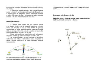 entre outros. A pessoa deve saber em que direção nasce o
sol (leste).
A orientação durante a noite é feita com a ajuda de
outras estrelas. A constelação do Cruzeiro do Sul pode ser
o nosso ponto de referência para a orientação durante
a noite. O Cruzeiro do Sul é composto de quatro estrelas
maiores e de uma menor, formando uma cruz.
Orientação pelo Sol
A pessoa deve saber em que direção nasce
o sol (leste). A partir daí é possível posicionar o braço
direito em direção ao sol, a parte frontal da pessoa
corresponde ao norte, automaticamente o sul se encontra
atrás e, consequentemente, o oeste encontra-se na direção
do braço esquerdo, na qual o sol se põe.
Desta feita, podemos nos orientar pelo sol, usando
os pontos cardiais, já que o Sol sempre sai pelo Leste.
Se olharmos para o sol do meio-dia, no hemisfério
norte, isso nos indica: o leste está à nossa esquerda, o
oeste à nossa direita, o sul à nossa frente e o norte às
nossas costas.
Se estivermos no hemisfério sul, olhando para o sol do
meio-dia, indicaremos o leste à nossa direita, o oeste à
nossa esquerda, o norte à nossa frente e o sul às nossas
costas.
Orientação pelo Cruzeiro do Sul
Estender por 4,5 vezes e meia a haste mais comprida
da Cruz, formado por Acrux e Gacrux
 
