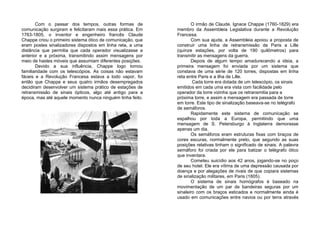 Com o passar dos tempos, outras formas de
comunicação surgiram e felicitaram mais essa prática. Em
1763-1805, o inventor e engenheiro francês Claude
Chappe criou o primeiro sistema ótico de comunicação, que
eram postes sinalizadores dispostos em linha reta, a uma
distância que permitia que cada operador visualizasse a
anterior e a próxima, transmitindo assim mensagens por
meio de hastes móveis que assumiam diferentes posições.
Devido a sua influência, Chappe logo tomou
familiaridade com os telescópios. As coisas não estavam
fáceis e a Revolução Francesa estava a todo vapor, foi
então que Chappe e seus quatro irmãos desempregados
decidiram desenvolver um sistema prático de estações de
retransmissão de sinais ópticos, algo até antigo para a
época, mas até aquele momento nunca ninguém tinha feito.
O irmão de Claude, Ignace Chappe (1760-1829) era
membro da Assembleia Legislativa durante a Revolução
Francesa.
Com sua ajuda, a Assembleia apoiou a proposta de
construir uma linha de retransmissão de Paris a Lille
(quinze estações, por volta de 190 quilômetros) para
transmitir as mensagens da guerra.
Depois de algum tempo amadurecendo a ideia, a
primeira mensagem foi enviada por um sistema que
constava de uma série de 120 torres, dispostas em linha
reta entre Paris e a ilha de Lille.
Cada torre era dotada de um telescópio, os sinais
emitidos em cada uma era vista com facilidade pelo
operador da torre vizinha que os retransmitia para a
próxima torre, e assim a mensagem era passada de torre
em torre. Este tipo de sinalização baseava-se no telégrafo
de semáforos.
Rapidamente este sistema de comunicação se
espalhou por toda a Europa, permitindo que uma
mensagem de S. Petersburgo à Inglaterra demorasse
apenas um dia.
Os semáforos eram estruturas fixas com braços de
cores escuras, normalmente preto, que segundo as suas
posições relativas tinham o significado de sinais. A palavra
semáforo foi criada por ele para batizar o telégrafo ótico
que inventara.
Cometeu suicídio aos 42 anos, jogando-se no poço
de seu hotel. Ele era vítima de uma depressão causada por
doença e por alegações de rivais de que copiara sistemas
de sinalização militares, em Paris (1805).
O sistema de sinais homógrafos é baseado na
movimentação de um par de bandeiras seguras por um
sinaleiro com os braços esticados e normalmente ainda é
usado em comunicações entre navios ou por terra através
 