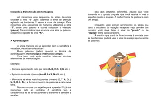 Iniciando a transmissão de mensagens
Ao iniciarmos uma sequencia de letras devemos
sinalizar a letra “J” após fazermos o sinal de atenção
agitando as bandeiras 2 vezes a cima da cabeça. Para
iniciarmos uma sequencia de números utilizamos a letra
“T”, entre uma palavra e outras utilizaram o intervalo
(pausa). Para simbolizar que erramos uma letra ou palavra,
utilizamos o oposto da letra “K”.
A Aprendizagem
A única maneira de se aprender bem a semáfora é
visualizar, visualizar e visualizar!
Duas palavras podem resumir a técnica de
aprendizagem: memorização e treinando sempre.
Fora isso, você pode escolher algumas técnicas
alternativas de memorização:
Exemplo:
- Comece aprendendo ciclo por ciclo (A-G, H-N, O-S, etc.).
- Aprenda os sinais opostos (A e G, I e X, N e U, etc.).
- Memorize as letras mais frequentes primeiro (E, T, A, O, I,
N, S, R, L, D...) e forme o máximo de palavras a cada nova
letra.
Mas nunca use um espelho para aprender! Você vai
memorizar tudo ao contrário. A semáfora tem a
característica de se ter de aprender a transmitir e também a
receber.
São dois alfabetos diferentes. Aquele que você
transmite é o oposto daquele que você recebe -- mas o
espelho mostra o inverso. A melhor forma de praticar é com
um amigo.
Enquanto você estiver aprendendo os sinais (ou
caso o escoteiro da estação receptora seja também um
novato), você deve fazer o sinal de "pronto" ou de
"espaço" entre cada caractere.
À medida que você for ficando mais à vontade com
as bandeirolas, poderá usar o sinal de espaço apenas entre
as palavras.
 