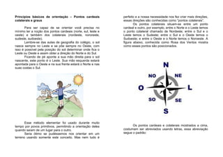 Princípios básicos de orientação – Pontos cardeais
colaterais e graus
Para ser capaz de se orientar você precisa no
mínimo ter a noção dos pontos cardeais (norte, sul, leste e
oeste) e também dos colaterais (nordeste, nororeste,
sudeste, sudoeste).
Lembre-se das aulas de geografia do colégio, o sol
nasce sempre no Leste e se põe sempre no Oeste, com
isso é possível pela posição do sol determinar onde fica o
Leste ou Oeste e assim obter a direção do Norte e do Sul.
Ficando de pé aponte a sua mão direita para o sol
nascente, este ponto é o Leste. Sua mão esquerda estará
apontada para o Oeste e na sua frente estará o Norte e nas
suas costas o Sul.
Esse método elementar foi usado durante muito
tempo por povos primitivos, permitindo a orientação deles
quando saíam de um lugar para o outro.
Seria ótimo se pudéssemos nos orientar em um
terreno usando somente este conceito. Mas nem tudo é
perfeito e a nossa necessidade nos fez criar mais direções,
essas direções são conhecidas como “pontos colaterais”.
Os pontos colaterais situam-se entre um ponto
cardeal e outro, por exemplo, entre o Norte e o Leste temos
o ponto colateral chamado de Nordeste; entre o Sul e o
Leste temos o Sudeste; entre o Sul e o Oeste temos o
Sudoeste; e entre o Oeste e o Norte temos o Noroeste. A
figura abaixo, conhecida como Rosa dos Ventos mostra
como esses pontos são posicionados.
Os pontos cardeais e colaterais mostrados a cima,
costumam ser abreviados usando letras, essa abreviação
segue o padrão:
 