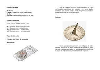Pontos Cardeais
N – Norte
L ou E – Leste/East (onde o sol nasce)
S – Sul
O ou W – Oeste/West (onde o sol de põe)
Pontos Colaterais
Ficam entre os pontos cardeais e são:
NE – Nordeste, entre o Norte e o Leste;
SE – Sudeste, entre o Sul e o Leste;
SO – Sudoeste, entre o Sul e o Oeste;
NO – Noroeste, entre o Norte e o Oeste.
Tipos de bússolas
Existem dois tipos de bússolas.
Magnéticas
Que se baseiam no polo norte magnético da Terra
As bússolas magnéticas se baseiam em uma agulha
imantada que aponta para o Norte magnético que não é
exatamente igual ao norte geográfico.
Solares
Esses aparatos se parecem com relógios de sol e
utilizam a posição do astro para fazer a orientação. Uma
vez que o sol sempre nasce no leste e se põe no oeste, ela
é capaz de indicar esses pontos com certa precisão.
 