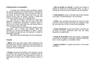 A Bússola Silva ou Cartográfica
A bússola que utilizamos para orientação costuma
ser aquela conhecida como bússola Silva ou Cartográfica,
um tipo de bússola diferente, que é montada em cima de
uma régua de acrílico. Nada impede que você use uma
bússola comum para se orientar, contudo, a tarefa fica
muito mais simples com o uso da bússola Silva.
Esse tipo de bússola é composto por vários itens
diferentes, conhecer e saber para que serve cada item
desses é fundamental, acompanhe o desenho abaixo e
veja como se chama cada parte de uma bússola Silva e
qual a função de cada uma delas.
O visual pode variar de modelo para modelo ou entre
fabricantes, mas a maioria das bússolas deste tipo
apresenta os recursos apresentados na figura a seguir,
com exceção de algumas que não possuem a escala de
declinação magnética.
Mas esta escala de declinação não é tão importante,
Funções
– Régua: serve para duas coisas: medir a distância entre
dois pontos para calcular a distância entre eles baseado na
escala do mapa; e traçar linhas retas entre dois pontos do
mapa para fins de navegação.
– Escalas: servem para simplificar o uso da régua, usando
as escalas você não precisa calcular a distância entre os
pontos, pois as escalas já são graduadas em metros ou
quilômetros de acordo com o padrão indicado próximo a
elas.
– Seta de direção ou azimute: é usada para localizar a
direção em graus de um determinado ponto, ou seja, o
azimute de um ponto (veremos depois o que isso significa).
– Limbo giratório: possui a marcação dos pontos cardeais
e dos graus, fundamental para o uso da bússola.
– Portão: uma marcação logo abaixo da marca do norte
que fica no limbo é usada no processo de navegação. Pode
ser uma seta como na foto ou duas marcas paralelas.
– Linhas meridionais: servem para alinhar a bússola com
as linhas do mapa, garantindo assim que ela esteja
apontando a direção exata.
– Escala de declinação: serve para ajustar a graduação
da bússola em relação à declinação magnética (diferença
entre o norte magnético e o verdadeiro norte).
– Agulha imantada: é a agulha que aponta o norte (parte
vermelha).
 