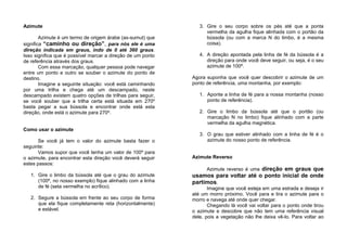 Azimute
Azimute é um termo de origem árabe (as-sumut) que
significa “caminho ou direção”, para nós ele é uma
direção indicada em graus, indo de 0 até 360 graus.
Isso significa que é possível marcar a direção de um ponto
de referência através dos graus.
Com essa marcação, qualquer pessoa pode navegar
entre um ponto e outro se souber o azimute do ponto de
destino.
Imagine a seguinte situação: você está caminhando
por uma trilha e chega até um descampado, neste
descampado existem quatro opções de trilhas para seguir,
se você souber que a trilha certa está situada em 270º
basta pegar a sua bússola e encontrar onde está esta
direção, onde está o azimute para 270º.
Como usar o azimute
Se você já tem o valor do azimute basta fazer o
seguinte:
Vamos supor que você tenha um valor de 100º para
o azimute, para encontrar esta direção você deverá seguir
estes passos:
1. Gire o limbo da bússola até que o grau do azimute
(100º, no nosso exemplo) fique alinhado com a linha
de fé (seta vermelha no acrílico).
2. Segure a bússola em frente ao seu corpo de forma
que ela fique completamente reta (horizontalmente)
e estável.
3. Gire o seu corpo sobre os pés até que a ponta
vermelha da agulha fique alinhada com o portão da
bússola (ou com a marca N do limbo, é a mesma
coisa).
4. A direção apontada pela linha de fé da bússola é a
direção para onde você deve seguir, ou seja, é o seu
azimute de 100º.
Agora suponha que você quer descobrir o azimute de um
ponto de referência, uma montanha, por exemplo:
1. Aponte a linha de fé para a nossa montanha (nosso
ponto de referência).
2. Gire o limbo da bússola até que o portão (ou
marcação N no limbo) fique alinhado com a parte
vermelha da agulha magnética.
3. O grau que estiver alinhado com a linha de fé é o
azimute do nosso ponto de referência.
Azimute Reverso
Azimute reverso é uma direção em graus que
usamos para voltar até o ponto inicial de onde
partimos.
Imagine que você esteja em uma estrada e deseja ir
até um morro próximo. Você para e tira o azimute para o
morro e navega até onde quer chegar.
Chegando lá você vai voltar para o ponto onde tirou
o azimute e descobre que não tem uma referência visual
dele, pois a vegetação não lhe deixa vê-lo. Para voltar ao
 