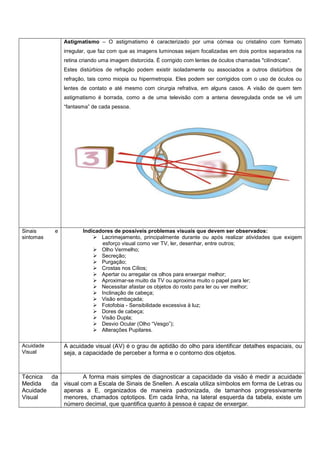 Astigmatismo – O astigmatismo é caracterizado por uma córnea ou cristalino com formato
irregular, que faz com que as imagens luminosas sejam focalizadas em dois pontos separados na
retina criando uma imagem distorcida. É corrigido com lentes de óculos chamadas "cilíndricas".
Estes distúrbios de refração podem existir isoladamente ou associados a outros distúrbios de
refração, tais como miopia ou hipermetropia. Eles podem ser corrigidos com o uso de óculos ou
lentes de contato e até mesmo com cirurgia refrativa, em alguns casos. A visão de quem tem
astigmatismo é borrada, como a de uma televisão com a antena desregulada onde se vê um
“fantasma” de cada pessoa.

Sinais
sintomas

Acuidade
Visual

e

Indicadores de possíveis problemas visuais que devem ser observados:
 Lacrimejamento, principalmente durante ou após realizar atividades que exigem
esforço visual como ver TV, ler, desenhar, entre outros;
 Olho Vermelho;
 Secreção;
 Purgação;
 Crostas nos Cílios;
 Apertar ou arregalar os olhos para enxergar melhor;
 Aproximar-se muito da TV ou aproxima muito o papel para ler;
 Necessitar afastar os objetos do rosto para ler ou ver melhor;
 Inclinação de cabeça;
 Visão embaçada;
 Fotofobia - Sensibilidade excessiva à luz;
 Dores de cabeça;
 Visão Dupla;
 Desvio Ocular (Olho “Vesgo”);
 Alterações Pupilares.

A acuidade visual (AV) é o grau de aptidão do olho para identificar detalhes espaciais, ou
seja, a capacidade de perceber a forma e o contorno dos objetos.

Técnica da
A forma mais simples de diagnosticar a capacidade da visão é medir a acuidade
Medida
da visual com a Escala de Sinais de Snellen. A escala utiliza símbolos em forma de Letras ou
Acuidade
apenas a E, organizados de maneira padronizada, de tamanhos progressivamente
Visual
menores, chamados optotipos. Em cada linha, na lateral esquerda da tabela, existe um
número decimal, que quantifica quanto à pessoa é capaz de enxergar.

 