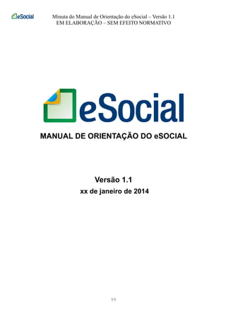 Minuta do Manual de Orientação do eSocial – Versão 1.1
EM ELABORAÇÃO – SEM EFEITO NORMATIVO
1/1
MANUAL DE ORIENTAÇÃO DO eSOCIAL
Versão 1.1
xx de janeiro de 2014
 