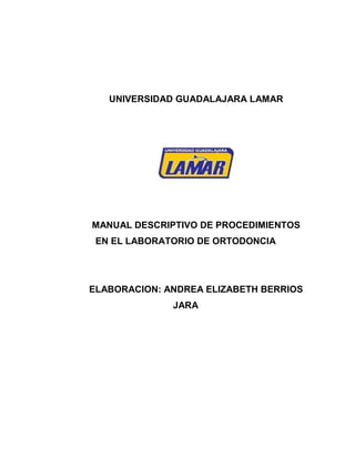 UNIVERSIDAD GUADALAJARA LAMAR




MANUAL DESCRIPTIVO DE PROCEDIMIENTOS
 EN EL LABORATORIO DE ORTODONCIA




ELABORACION: ANDREA ELIZABETH BERRIOS
              JARA
 
