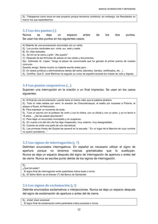 MANUAL DE REDACCIÓN Y ORTOGRAFÍA
12
Ej.: Trabajamos como locos en ese proyecto porque teníamos confianza; sin embargo, los Resultados no
fueron los que esperábamos.
3.3 Los dos puntos (:)
Nunca se deja un espacio antes de los dos puntos.
Se usan los dos puntos en los siguientes casos:
A) Delante de una enumeración anunciada con un verbo.
Ej.: Los puntos cardinales son: norte, sur, este y oeste.
B) En citas textuales.
Ej.: Se tiró en la cama y gritó: “¡No puedo!”
C) Después de las fórmulas de saludo en las cartas y documentos.
Ejs.: Estimado Sr. López: Tengo el placer de comunicarle que ha ganado el primer premio de nuestro
concurso.
Querido amigo: Siento mucho no haberte escrito antes pero…
D) En textos jurídicos y administrativos detrás del verbo (decretos, bandos, certificados, etc…)
Ej.: Certifica: Que D. José Martínez ha seguido su curso de español durante los meses de Julio y Agosto.
3.4 Los puntos suspensivos (...)
Suponen una interrupción en la oración o un final impreciso. Se usan en los casos
siguientes:
A) Al final de una enumeración cuando tiene el mismo valor que la palabra etcétera.
Ej.: Todo lo malo estaba por venir: la anexión de Checoslovaquia, el asalto por sorpresa a Polonia, el
ataque a Rusia, el Holocausto…
B) Para expresar un momento de duda.
Ej.: Tuve un asunto con el profesor de violín y con la niñera, con un oficial y con un actor, y yo no tenía ni
16 años… ¿No les estaré aburriendo?
C) Para dejar un enunciado incompleto y en suspenso.
Ej.: En cuanto a lo del otro día fue algo inesperado, muy violento, muy desagradable…
D) Cuando se omite una parte de una cita textual.
Ej.: Las primeras líneas del Quijote las aprendí en la escuela: “ En un lugar de la Mancha de cuyo nombre
no quiero acordarme…”
3.5 Los signos de interrogación (¿ ?)
Delimitan enunciados interrogativos. En español es necesario utilizar el signo de
apertura porque no tenemos marcas gramaticales que lo sustituyan.
Nunca se deja un espacio después del signo de interrogación de apertura o antes del
de cierre. Nunca se escribe punto detrás de los signos de interrogación.
Ej.:
¿Qué tal estás?
El signo final de interrogación entre paréntesis indica duda o ironía.
Ej.: El Señor Botín es el director (?) del Banco de Santander.
3.6 Los signos de exclamación (¡ !)
Delimita enunciados exclamativos o interjecciones. Nunca se deja un espacio después
del signo de exclamación de apertura o antes del de cierre.
Ej.: ¡Hola! ¡Qué sorpresa!
El signo final de exclamación entre paréntesis indica sorpresa o ironía.
 