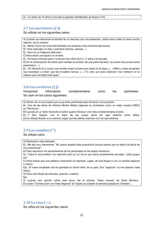 MANUAL DE REDACCIÓN Y ORTOGRAFÍA
13
Ej.: Un señor de 70 años (!) ha sido el ganador del Maratón de Nueva York.
3.7 Los paréntesis (( ))
Se utilizan en los siguientes casos:
A) Cuando se interrumpe el sentido de un discurso con una aclaración, sobre todo si ésta no tiene mucha
relación con lo anterior.
Ej.: Marta Tocino (la novia del futbolista) se presenta a las próximas elecciones.
B) Para intercalar un dato o precisión (fechas, autores…)
Ej.: Nací en La Felguera (Asturias).
C) Para evitar una opción en el texto.
Ej.: Se busca chico(a) para ir a buscar dos niños de 8 y 11 años a la escuela.
D) En la transcripción de textos para señalar la omisión de una parte del texto, se ponen tres puntos entre
paréntesis (…)
Ej.: “En Alicante fui y conocí esa terrible masa humana que había en la playa. (…) Miles y miles de gentes
que buscaban y creían que les enviaban barcos. (…) Yo creo que para sobrevivir nos metieron en la
cabeza que nos daba todo igual”.
3.8 Los corchetes ([ ])
Incorporan información complementaria como los paréntesis.
Se usan en los casos siguientes:
A) Dentro de un enunciado que va ya entre paréntesis para introducir una precisión.
Ej.: Una de las obras de Antonio Muñoz Molina (algunos la consideran como su mejor novela [1997])
es “Plenilunio”.
B) Cuando en un texto transcrito el editor quiere introducir una nota complementaria al texto.
Ej.: Y Don Quijote, con el dolor de las suyas, tenía los ojos abiertos como liebre.
[como liebre] Alusión a la creencia vulgar que las liebres duermen con los ojos abiertos
3.9 Las comillas (“”)
Se utilizan para:
A) Reproducir citas textuales.
Ej.: Me dijo muy claramente: “No quiero aceptar esta proposición porque pienso que no está a la altura de
mis ambiciones”.
B) Para reproducir los pensamientos de los personajes en los textos narrativos.
Ej.: Todos lo escuchaban con atención pero yo no oía lo que decía simplemente pensaba: “¡Qué guapo
es!”.
C) Para indicar que una palabra o expresión es impropia, vulgar, de otra lengua o con un sentido especial
o irónico.
Ejs.: El nuevo empleado nos ha aportado el “savoir faire” de su país. Sus “negocios” no me parecen nada
claros.
D) Para citar títulos de artículos, poemas, cuadros.
Ejs.:
Si quieres otra opinión sobre este tema, lee el artículo “Ideas nuevas” de Rosa Montero.
El cuadro “Construcción con línea diagonal” de Tapies se subastó la semana pasada en Christie’s.
3.10 La raya (—)
Se utiliza en los siguientes casos:
 