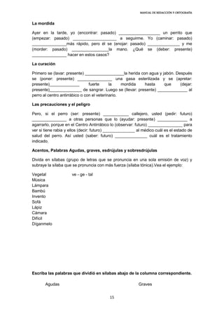 MANUAL DE REDACCIÓN Y ORTOGRAFÍA
15
La mordida
Ayer en la tarde, yo (encontrar: pasado) __________________ un perrito que
(empezar: pasado) ___________________ a seguirme. Yo (caminar: pasado)
_______________más rápido, pero él se (enojar: pasado) ______________ y me
(morder: pasado) ________________la mano. ¿Qué se (deber: presente)
_______________ hacer en estos casos?
La curación
Primero se (lavar: presente) _________________la herida con agua y jabón. Después
se (poner: presente) _______________ una gasa esterilizada y se (apretar:
presente)_____________ fuerte la mordida hasta que (dejar:
presente)______________ de sangrar. Luego se (llevar: presente) _____________ al
perro al centro antirrábico o con el veterinario.
Las precauciones y el peligro
Pero, si el perro (ser: presente) ___________ callejero, usted (pedir: futuro)
_______________ a otras personas que lo (ayudar: presente) _____________ a
agarrarlo, porque en el Centro Antirrábico lo (observar: futuro) _______________ para
ver si tiene rabia y ellos (decir: futuro) ______________ al médico cuál es el estado de
salud del perro. Así usted (saber: futuro) ______________ cuál es el tratamiento
indicado.
Acentos, Palabras Agudas, graves, esdrújulas y sobresdrújulas
Divida en sílabas (grupo de letras que se pronuncia en una sola emisión de voz) y
subraye la sílaba que se pronuncia con más fuerza (sílaba tónica).Vea el ejemplo:
Vegetal ve - ge - tal
Música
Lámpara
Bambú
Invento
Sofá
Lápiz
Cámara
Difícil
Díganmelo
Escriba las palabras que dividió en sílabas abajo de la columna correspondiente.
Agudas Graves
 
