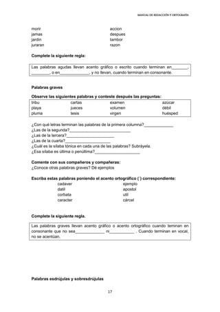 MANUAL DE REDACCIÓN Y ORTOGRAFÍA
17
morir accion
jamas despues
jardin tambor
juraran razon
Complete la siguiente regla:
Las palabras agudas llevan acento gráfico o escrito cuando terminan en_______,
________, o en_____________, y no llevan, cuando terminan en consonante.
Palabras graves
Observe las siguientes palabras y conteste después las preguntas:
tribu cartas examen azúcar
playa jueces volumen débil
pluma tesis virgen huésped
¿Con qué letras terminan las palabras de la primera columna?_____________
¿Las de la segunda?___________________________
¿Las de la tercera?_____________________
¿Las de la cuarta?____________________
¿Cuál es la sílaba tónica en cada una de las palabras? Subráyela.
¿Esa sílaba es última o penúltima?____________________
Comente con sus compañeros y compañeras:
¿Conoce otras palabras graves? Dé ejemplos
Escriba estas palabras poniendo el acento ortográfico (´) correspondiente:
cadaver ejemplo
datil apostol
corbata util
caracter cárcel
Complete la siguiente regla.
Las palabras graves llevan acento gráfico o acento ortográfico cuando teminan en
consonante que no sea_____________ ni___________ . Cuando terminan en vocal,
no se acentúan.
Palabras esdrújulas y sobresdrújulas
 