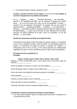 MANUAL DE REDACCIÓN Y ORTOGRAFÍA
19
7. En los títulos de libros, revistas, periódicos: El Sol.+
Localice y escriba el número de las reglas (1, 2, 3, 4, 5, 6, 7) que obligan al
uso de las mayúsculas en las palabras subrayadas.
El Lic.___ Agapito____ López____, Presidente Municipal___ de Huamantla___
informó, a los habitantes del lugar, que se esperaba la llegada del huracán
Elena___ en un par de horas, por lo que, uno de sus ayudantes, El Güero___,
empezó a dar las siguientes instrucciones: "Si planean salir de casa vayan al
Centro de Salud___, al albergue del IMSS___, al ISSSTE___ o al restaurante La
Mexicana___ que pueden recibirlos. Quédense adentro hasta que oigan el reporte
del Meteorológico___ y sepan que la tormenta ya pasó. Después de la tormenta,
escuchen los últimos boletines de la radio y lean en el periódico “La voz del
Sureste"___ lo que sucedió.
Escriba las mayúsculas que faltan en el siguiente texto.
la secretaría de educación pública del estado de guerrero publicó, en el periódico
el sol, el nuevo calendario escolar. antes de hacerlo, las autoridades pidieron su
opinión a la asociación de padres de familia, al sindicato de maestros y a
instituciones como el imss, el inea y el dif. todos aprobaron las modificaciones
sugeridas por la sep y el nuevo calendario entrará en vigor a partir de septiembre.
El sonido de la B y sus grafías B y V
Complete.
Grabar / hierba / gravar / bello / hierva / bacilo / vello / vacilo
Bacteria en forma de bastoncillo más o menos largo, recto o encorvado según las
especies.__________________
Acción de registrar un sonido en un disco, una cinta, etcétera.______________
Acción de titubear, dudar, no saber lo que se debe hacer._______________
Acción de imponer una obligación sobre alguna persona o propiedad._____________
Planta pequeña._____________
Hermoso, que tiene belleza, bueno, excelente.____________
Acción de entrar en punto de ebullición.______________
Pelo suave del cuerpo humano, pelusilla de algunas frutas.___________
Complete las oraciones subrayando la palabra correspondiente.
1. Los niños quieren (grabar / gravar) una placa para conmemorar la instalación de
los derechos de los niños.
 