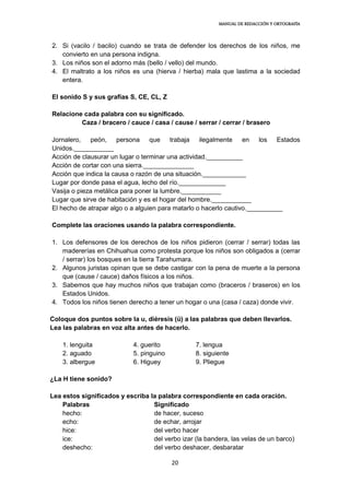 MANUAL DE REDACCIÓN Y ORTOGRAFÍA
20
2. Si (vacilo / bacilo) cuando se trata de defender los derechos de los niños, me
convierto en una persona indigna.
3. Los niños son el adorno más (bello / vello) del mundo.
4. El maltrato a los niños es una (hierva / hierba) mala que lastima a la sociedad
entera.
El sonido S y sus grafías S, CE, CL, Z
Relacione cada palabra con su significado.
Caza / bracero / cauce / casa / cause / serrar / cerrar / brasero
Jornalero, peón, persona que trabaja ilegalmente en los Estados
Unidos.___________
Acción de clausurar un lugar o terminar una actividad.__________
Acción de cortar con una sierra.______________
Acción que indica la causa o razón de una situación.____________
Lugar por donde pasa el agua, lecho del río._____________
Vasija o pieza metálica para poner la lumbre.___________
Lugar que sirve de habitación y es el hogar del hombre.___________
El hecho de atrapar algo o a alguien para matarlo o hacerlo cautivo.__________
Complete las oraciones usando la palabra correspondiente.
1. Los defensores de los derechos de los niños pidieron (cerrar / serrar) todas las
madererías en Chihuahua como protesta porque los niños son obligados a (cerrar
/ serrar) los bosques en la tierra Tarahumara.
2. Algunos juristas opinan que se debe castigar con la pena de muerte a la persona
que (cause / cauce) daños físicos a los niños.
3. Sabemos que hay muchos niños que trabajan como (braceros / braseros) en los
Estados Unidos.
4. Todos los niños tienen derecho a tener un hogar o una (casa / caza) donde vivir.
Coloque dos puntos sobre la u, diéresis (ü) a las palabras que deben llevarlos.
Lea las palabras en voz alta antes de hacerlo.
1. lenguita 4. guerito 7. lengua
2. aguado 5. pinguino 8. siguiente
3. albergue 6. Higuey 9. Pliegue
¿La H tiene sonido?
Lea estos significados y escriba la palabra correspondiente en cada oración.
Palabras Significado
hecho: de hacer, suceso
echo: de echar, arrojar
hice: del verbo hacer
ice: del verbo izar (la bandera, las velas de un barco)
deshecho: del verbo deshacer, desbaratar
 