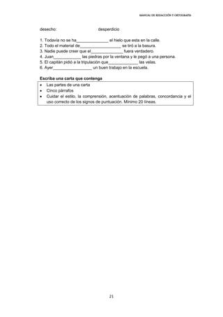 MANUAL DE REDACCIÓN Y ORTOGRAFÍA
21
desecho: desperdicio
1. Todavía no se ha______________ el hielo que esta en la calle.
2. Todo el material de__________________ se tiró a la basura.
3. Nadie puede creer que el______________ fuera verdadero.
4. Juan____________ las piedras por la ventana y le pegó a una persona.
5. El capitán pidió a la tripulación que_____________ las velas.
6. Ayer_________________ un buen trabajo en la escuela.
Escriba una carta que contenga
 Las partes de una carta
 Cinco párrafos
 Cuidar el estilo, la comprensión, acentuación de palabras, concordancia y el
uso correcto de los signos de puntuación. Mínimo 20 líneas.
 