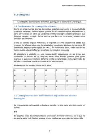MANUAL DE REDACCIÓN Y ORTOGRAFÍA
3
I La Ortografía
La Ortografía es el conjunto de normas que regulan la escritura de una lengua.
1.1 Fundamentos de la ortografía española.
Como en otros muchos idiomas, la escritura española representa la lengua hablada
por medio de letras y de otros signos gráficos. En su intención original, el abecedario o
serie ordenada de las letras de un idioma constituye la representación gráfica de sus
fonemas usuales, es decir, de los sonidos que de modo consciente y diferenciador
emplean los hablantes.
Como las demás lenguas románicas, el español se sirvió básicamente desde sus
orígenes del alfabeto latino, que fue adaptado y completado a lo largo de los siglos. El
abecedario español quedó fijado, en 1803, en veintinueve letras, cada una de las
cuales puede adoptar la figura y tamaño de mayúscula o minúscula.
El abecedario o alfabeto; es una representación estructurada de las letras que
conforman un idioma, en su conjunto; estas letras forman palabras para poder
expresar lo que deseemos tanto de forma escrita como fonética e incluso por medio de
señales, lo cual hace posible la comunicación estandarizada.
El abecedario del español consta de 28 letras.
A B C D E F G
H I J K L LL M
N Ñ O P Q R S
T U V W X Y Z
1.2 Correspondencia del abecedario del español con su sistema
fonológico.
La pronunciación del español es bastante sencilla, ya que cada letra representa un
sonido.
B-V
En español, estas dos consonantes se pronuncian de manera idéntica, por lo que no
es posible saber cuál de ellas aparece en una palabra por su sonido. Asimismo, si la
 