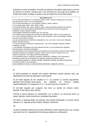 MANUAL DE REDACCIÓN Y ORTOGRAFÍA
4
B aparece al inicio de palabra, el sonido es explosivo (los labios están juntos a la hora
de producir el sonido), mientras que, si se encuentra en otro lugar de la palabra, es
fricativo (los labios no llegan a tocarse, sino que dejan fluir el aire entre estos).
Se escriben con b:
a) Los verbos terminados en -bir. Ejemplos: escribir, recibir, sucumbir. Excepciones en voces de
uso actual: hervir, servir, vivir y sus compuestos.
b) Los verbos terminados en -buir. Ejemplos: contribuir, atribuir, retribuir.
c) Los verbos deber, beber, caber, saber y haber.
d) Las terminaciones -aba, -abas, -ábamos, -abais, -aban del pretérito imperfecto de indicativo
(copretérito, en la terminología de Andrés Bello) de los verbos de la primera conjugación.
Ejemplos: cantaba, bajabas, amaban.
e) El pretérito imperfecto de indicativo de ir: iba, ibas, etc.
f) Las palabras que empiezan por el elemento compositivo biblio- (‘libro’) o por las sílabas bu-,
bur- y bus-. Ejemplos: biblioteca, bula, burla, buscar. Excepción: vudú y sus derivados, además
de otras voces caídas en desuso.
g) Las que empiezan por el elemento compositivo bi-, bis-, biz- (‘dos’ o ‘dos veces’). Ejemplos:
bipolar, bisnieto, bizcocho.
h) Las que contienen el elemento compositivo bio-, -bio (‘vida’). Ejemplos: biografía, biosfera,
anaerobio, microbio.
i) Las palabras compuestas cuyo primer elemento es bien o su forma latina bene. Ejemplos:
bienaventurado, bienvenido, beneplácito.
j) Toda palabra en que el fonema labial sonoro precede a otra consonante o está en final de palabra.
Ejemplos: abdicación, abnegación, absolver, obtener, obvio, subvenir, amable, brazo, rob,
nabab. Excepciones: ovni y algunos términos desusados.
En las palabras obscuro, subscribir, substancia, substitución, substraer y sus compuestos y
derivados, el grupo -bs- se simplifica en s. Ejemplos: sustancia, sustantivo, oscuro.
k) Las palabras acabadas en -bilidad. Ejemplos: amabilidad, habilidad, posibilidad. Excepciones:
movilidad, civilidad y sus compuestos.
l) Las acabadas en -bundo y -bunda. Ejemplos: tremebundo, vagabundo, abunda.
C
La letra C presenta en español dos sonidos diferentes cuando aparece sola, que
dependerá de la letra que aparezca a continuación.
Si la C está seguida de las vocales “e” o “i”, se produce un sonido linguodental.
Ejemplo: Cine (cinema); cena (cena). No obstante, en muchos lugares
hispanohablantes, la C seguida de “e” o “i” se pronuncia con el sonido “s”.
Si la C está seguida por cualquier otra letra, su sonido es oclusivo sordo.
Ejemplo: Casa (casa); claro (chiaro)
Cuando la letra C aparece en combinación con la letra H, se pronuncia como un
seseo. Ejemplo: Coche (macchina); chocolate (cioccolato).
Por último, si aparece doble, se producen dos sonidos individuales: un primer sonido
oclusivo y un segundo sonido fricativo. Ejemplo: perfección.
G
La letra G también presenta dos sonidos diferentes cuando aparece sola, que, al igual
que ocurre con la C, dependerá de la letra que aparezca a continuación.
 