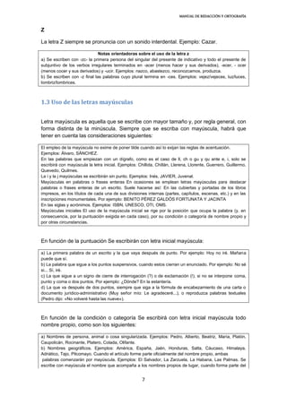 MANUAL DE REDACCIÓN Y ORTOGRAFÍA
7
Z
La letra Z siempre se pronuncia con un sonido interdental. Ejemplo: Cazar.
Notas orientadoras sobre el uso de la letra z
a) Se escriben con -zc- la primera persona del singular del presente de indicativo y todo el presente de
subjuntivo de los verbos irregulares terminados en -acer (menos hacer y sus derivados), -ecer, - ocer
(menos cocer y sus derivados) y -ucir. Ejemplos: nazco, abastezco, reconozcamos, produzca.
b) Se escriben con -z final las palabras cuyo plural termina en -ces. Ejemplos: vejez/vejeces, luz/luces,
lombriz/lombrices.
1.3 Uso de las letras mayúsculas
Letra mayúscula es aquella que se escribe con mayor tamaño y, por regla general, con
forma distinta de la minúscula. Siempre que se escriba con mayúscula, habrá que
tener en cuenta las consideraciones siguientes:
El empleo de la mayúscula no exime de poner tilde cuando así lo exijan las reglas de acentuación.
Ejemplos: Álvaro, SÁNCHEZ.
En las palabras que empiezan con un dígrafo, como es el caso de ll, ch o gu y qu ante e, i, solo se
escribirá con mayúscula la letra inicial. Ejemplos: Chillida, Chillán, Llerena, Llorente, Guerrero, Guillermo,
Quevedo, Quilmes.
La i y la j mayúsculas se escribirán sin punto. Ejemplos: Inés, JAVIER, Juvenal.
Mayúsculas en palabras o frases enteras En ocasiones se emplean letras mayúsculas para destacar
palabras o frases enteras de un escrito. Suele hacerse así: En las cubiertas y portadas de los libros
impresos, en los títulos de cada una de sus divisiones internas (partes, capítulos, escenas, etc.) y en las
inscripciones monumentales. Por ejemplo: BENITO PÉREZ GALDÓS FORTUNATA Y JACINTA
En las siglas y acrónimos. Ejemplos: ISBN, UNESCO, OTI, OMS.
Mayúsculas iniciales El uso de la mayúscula inicial se rige por la posición que ocupa la palabra (y, en
consecuencia, por la puntuación exigida en cada caso), por su condición o categoría de nombre propio y
por otras circunstancias.
En función de la puntuación Se escribirán con letra inicial mayúscula:
a) La primera palabra de un escrito y la que vaya después de punto. Por ejemplo: Hoy no iré. Mañana
puede que sí.
b) La palabra que sigue a los puntos suspensivos, cuando estos cierran un enunciado. Por ejemplo: No sé
si... Sí, iré.
c) La que sigue a un signo de cierre de interrogación (?) o de exclamación (!), si no se interpone coma,
punto y coma o dos puntos. Por ejemplo: ¿Dónde? En la estantería.
d) La que va después de dos puntos, siempre que siga a la fórmula de encabezamiento de una carta o
documento jurídico-administrativo (Muy señor mío: Le agradeceré...), o reproduzca palabras textuales
(Pedro dijo: «No volveré hasta las nueve»).
En función de la condición o categoría Se escribirá con letra inicial mayúscula todo
nombre propio, como son los siguientes:
a) Nombres de persona, animal o cosa singularizada. Ejemplos: Pedro, Alberto, Beatriz, María, Platón,
Caupolicán, Rocinante, Platero, Colada, Olifante.
b) Nombres geográficos. Ejemplos: América, España, Jaén, Honduras, Salta, Cáucaso, Himalaya,
Adriático, Tajo, Pilcomayo. Cuando el artículo forme parte oficialmente del nombre propio, ambas
palabras comenzarán por mayúscula. Ejemplos: El Salvador, La Zarzuela, La Habana, Las Palmas. Se
escribe con mayúscula el nombre que acompaña a los nombres propios de lugar, cuando forma parte del
 