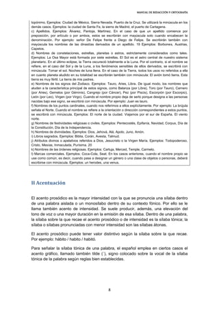 MANUAL DE REDACCIÓN Y ORTOGRAFÍA
8
topónimo. Ejemplos: Ciudad de México, Sierra Nevada, Puerto de la Cruz. Se utilizará la minúscula en los
demás casos. Ejemplos: la ciudad de Santa Fe, la sierra de Madrid, el puerto de Cartagena.
c) Apellidos. Ejemplos: Álvarez, Pantoja, Martínez. En el caso de que un apellido comience por
preposición, por artículo o por ambos, estos se escribirán con mayúscula solo cuando encabecen la
denominación. Por ejemplo: señor De Felipe frente a Diego de Felipe. Se escribirán también con
mayúscula los nombres de las dinastías derivados de un apellido. 19 Ejemplos: Borbones, Austrias,
Capetos.
d) Nombres de constelaciones, estrellas, planetas o astros, estrictamente considerados como tales.
Ejemplos: La Osa Mayor está formada por siete estrellas. El Sol es el astro central de nuestro sistema
planetario. En el último eclipse, la Tierra oscureció totalmente a la Luna. Por el contrario, si el nombre se
refiere, en el caso del Sol y de la Luna, a los fenómenos sensibles de ellos derivados, se escribirá con
minúscula: Tomar el sol. Noches de luna llena. En el caso de la Tierra, todos los usos no referidos a ella
en cuanto planeta aludido en su totalidad se escribirán también con minúscula: El avión tomó tierra. Esta
tierra es muy fértil. La tierra de mis padres.
e) Nombres de los signos del Zodiaco. Ejemplos: Tauro, Aries, Libra. De igual modo, los nombres que
aluden a la característica principal de estos signos, como Balanza (por Libra), Toro (por Tauro), Carnero
(por Aries), Gemelos (por Géminis), Cangrejo (por Cáncer), Pez (por Piscis), Escorpión (por Escorpio),
León (por Leo), Virgen (por Virgo). Cuando el nombre propio deja de serlo porque designa a las personas
nacidas bajo ese signo, se escribirá con minúscula. Por ejemplo: Juan es tauro.
f) Nombres de los puntos cardinales, cuando nos referimos a ellos explícitamente. Por ejemplo: La brújula
señala el Norte. Cuando el nombre se refiere a la orientación o dirección correspondientes a estos puntos,
se escribirá con minúscula. Ejemplos: El norte de la ciudad. Viajamos por el sur de España. El viento
norte.
g) Nombres de festividades religiosas o civiles. Ejemplos: Pentecostés, Epifanía, Navidad, Corpus, Día de
la Constitución, Día de la Independencia.
h) Nombres de divinidades. Ejemplos: Dios, Jehová, Alá, Apolo, Juno, Amón.
i) Libros sagrados. Ejemplos: Biblia, Corán, Avesta, Talmud.
j) Atributos divinos o apelativos referidos a Dios, Jesucristo o la Virgen María. Ejemplos: Todopoderoso,
Cristo, Mesías, Inmaculada, Purísima. 20
k) Nombres de las órdenes religiosas. Ejemplos: Cartuja, Merced, Temple, Carmelo.
l) Marcas comerciales. Ejemplos: Coca-Cola, Seat. En los casos anteriores, cuando el nombre propio se
use como común, es decir, cuando pase a designar un género o una clase de objetos o personas, deberá
escribirse con minúscula. Ejemplos: un herodes, una venus.
II Acentuación
El acento prosódico es la mayor intensidad con la que se pronuncia una sílaba dentro
de una palabra aislada o un monosílabo dentro de su contexto fónico. Por ello se le
llama también acento de intensidad. Se suele producir, además, una elevación del
tono de voz o una mayor duración en la emisión de esa sílaba. Dentro de una palabra,
la sílaba sobre la que recae el acento prosódico o de intensidad es la sílaba tónica; la
sílaba o sílabas pronunciadas con menor intensidad son las sílabas átonas.
El acento prosódico puede tener valor distintivo según la sílaba sobre la que recae.
Por ejemplo: hábito / habito / habitó.
Para señalar la sílaba tónica de una palabra, el español emplea en ciertos casos el
acento gráfico, llamado también tilde (´), signo colocado sobre la vocal de la sílaba
tónica de la palabra según reglas bien establecidas.
 