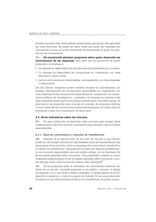 MANUAL DE OSLO, 3ª EDICIÓN



     pueden muy bien estar desarrollando innovaciones que ya han sido aplicadas
     por otras empresas. Se puede así saber hasta qué punto las empresas son
     innovadoras aunque sin poder determinar necesariamente el grado de nove-
     dad de sus innovaciones.
     292. Se recomienda plantear preguntas sobre quién desarrolla las
     innovaciones de las empresas. Para cada tipo de innovación se puede
     preguntar a la empresa si:
     • La empresa ha desarrollado las innovaciones principalmente por sí misma.
     • La empresa ha desarrollado las innovaciones en cooperación con otras
       empresas o instituciones.
     • Las innovaciones fueron desarrolladas, principalmente, por otras empresas
       o instituciones.
     Las dos últimas categorías pueden también dividirse en subcategorías, por
     ejemplo, distinguiendo las innovaciones desarrolladas en cooperación con
     otras empresas de las innovaciones desarrolladas en cooperación con institu-
     ciones públicas de investigación, o pidiendo a la empresa encuestada si las
     otras empresas forman parte de la misma multinacional o del mismo grupo. Al
     igual que en las preguntas sobre el grado de novedad, las preguntas relativas
     a quien desarrolla las innovaciones pueden plantearse para los cuatro tipos de
     innovación o para una combinación de estos tipos.

     2.3. Otros indicadores sobre los vínculos
     293. En esta subsección se examinan otras opciones para recoger datos
     suplementarios sobre los vínculos y orientadas especialmente a las encuestas
     especializadas.

     2.3.1. Tipos de conocimiento y métodos de transferencia
     294. Además de la identificación de los tipos de vínculos y sus fuentes,
     puede ser útil recoger información más detallada sobre las características más
     importantes de los vínculos, como la naturaleza del conocimiento transferido y
     el método de transferencia. Las preguntas de este tipo exigirán probablemen-
     te una encuesta especializada que será posible enlazar con los resultados de
     las encuestas generales sobre innovación. Otra posibilidad consiste en incluir
     preguntas suplementarias en las encuestas generales sobre innovación como,
     por ejemplo, sobre cuál es el vínculo externo más importante 2.
     295. En las preguntas sobre la naturaleza del conocimiento obtenido por
     medio de un vínculo, se puede preguntar si era público o privado, si estaba
     incorporado o no, si era tácito o estaba catalogado, si estaba basado en la I+D,
     específica o genérica, y cuál era su grado de novedad. En las preguntas sobre
     la manera en que efectivamente se efectuó la transferencia, se puede pregun-


98                                                             ISBN 84-611-2781-1 – © TRAGSA 2006
 