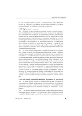 MANUAL DE OSLO, 3ª EDICIÓN




       tar si la unidad encuestada recurrió a informes escritos, planos detallados,
       compra de máquinas, componentes y programas informáticos, contactos
       informales, trabajo en común, formación y presentaciones.

       2.3.2. Capital social o reticular
       296. El capital social o reticular se refiere a la suma de confianza, valores y
       normas de las empresas. Estos elementos tienen una incidencia importante
       en la circulación de la información en una empresa y en como se comparte el
       conocimiento en las actividades de colaboración con otras organizaciones.
       Las empresas pueden introducir nuevas estructuras organizativas o nuevas
       prácticas para construir una nueva cultura de empresa, nuevas normas y nue-
       vos valores con el fin de mejorar su capacidad para innovar. La instauración
       de la confianza es también un factor clave para preservar y mejorar las rela-
       ciones tanto dentro como fuera de la empresa. Las relaciones de larga dura-
       ción que refuerzan la confianza mutua serán probablemente beneficiosas para
       todas las partes involucradas.
       297. Se puede obtener información sobre los esfuerzos de las empresas
       para mejorar su capital reticular planteando preguntas sobre la innovación
       organizativa, por ejemplo, preguntando si las empresas han introducido nue-
       vas prácticas y procedimientos para construir una nueva cultura y unos nue-
       vos valores de empresa. Las encuestas especializadas permiten obtener infor-
       mación suplementaria. Por ejemplo, las preguntas sobre la duración de un
       vínculo externo es un indicador del nivel de confianza de esa relación. Una
       opción consistiría en incluir preguntas sobre la fecha en la que se establecie-
       ron asociaciones o alianzas estratégicas durante los últimos cinco años, hace
       más de cinco años, etc. Las preguntas sobre el grado de formalización de una
       relación, por ejemplo, si se ha recurrido a contratos formales, enriquecen la
       información sobre los valores sociales y culturales implicados y el grado de
       confianza. Se pueden obtener más detalles sobre el papel de la confianza pre-
       guntando cómo se identificó al socio, es decir, si ya se le conocía con anterio-
       ridad, si fue por recomendación o por medios de tipo pasivo, como la publici-
       dad.

       2.3.3. Información suplementaria sobre la cooperación en innovación
       298. Se puede recoger información suplementaria de cada socio sobre las
       formalidades que regulan la cooperación entre ellos, tal como el conocimien-
       to aportado en el marco de un acuerdo de cooperación, así como información
       económica más general (como el sector, el tamaño de la empresa y su anti-
       güedad).
       299. Otra opción consistiría en preguntar el número de socios por cada ca-
       tegoría. Eso permite distinguir a los miembros de la red según sean grandes
       o pequeños. El número y la duración de las relaciones son también interesan-


ISBN 84-611-2781-1 – © TRAGSA 2006                                                        99
 