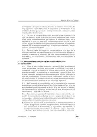 MANUAL DE OSLO, 3ª EDICIÓN




       investigación y de regiones con gran densidad de empresas innovadoras. Es
       muy importante para la formulación de las políticas la identificación de los
       principales factores que permiten a las empresas innovar y los que refuerzan
       esta capacidad de innovación.
       312. Tal como se indica en el capítulo 2, la innovación es un proceso com-
       plejo y la amplitud de las actividades que deben desplegarse para innovar
       puede variar considerablemente. Por ejemplo, el desarrollo dentro de la
       empresa de un producto electrónico radicalmente diferente dirigido al gran
       público, exigirá un mayor número de etapas que la adopción de un proceso
       mejorado que se derive de una tecnología incorporada a una máquina prepro-
       gramada, comprada a tal efecto.
       313. Las actividades de innovación pueden realizarse en el seno de la
       empresa o requerir la compra de bienes, servicios o conocimiento del exterior,
       incluidos los servicios de consultoría. Así pues, una empresa puede comprar
       en el exterior un conocimiento o una tecnología bajo forma incorporada o
       inmaterial.

2. Los componentes y la cobertura de las actividades
de innovación
       314. Como se menciona en el capítulo 3, son actividades de innovación
       todas las gestiones científicas, tecnológicas, organizativas, financieras y
       comerciales, incluida la inversión en nuevos conocimientos, que llevan o
       están encaminados a la introducción de innovaciones. Algunas de estas acti-
       vidades pueden ser verdaderamente innovadoras en sí mismas, mientras que
       otras son necesarias para la introducción de innovaciones. También se inclu-
       yen las actividades de investigación básica que (por definición) no se vincu-
       lan directamente con el desarrollo de una innovación específica.
       315. Para garantizar la comparabilidad con los resultados de las encuestas
       sobre innovación basadas en la segunda edición del Manual de Oslo, todas las
       actividades de innovación distintas de las de I+D se han dividido en activida-
       des de innovación de producto y proceso por una parte, e innovaciones de
       mercadotecnia y organización, por otra.
       316. Para mantener la continuidad con las mediciones previas de las acti-
       vidades de innovación de producto y proceso y ampliar la cobertura de las
       encuestas para así incluir las actividades vinculadas a todos los tipos de inno-
       vación, se han adoptado los siguientes convenios:
       • Mientras que la mayoría de las innovaciones se refieren esencialmente a
         las de I+D de producto y proceso, una parte de ellas puede estar vinculada
         a las innovaciones de mercadotecnia u organización. Por definición, la
         investigación básica no está vinculada en particular a ninguna innovación.
         La totalidad de la I+D se considera como una actividad de innovación.


ISBN 84-611-2781-1 – © TRAGSA 2006                                                        105
 