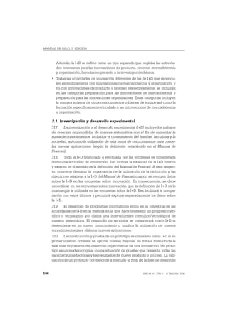 MANUAL DE OSLO, 3ª EDICIÓN



        Además, la I+D se define como un tipo separado que engloba las activida-
        des necesarias para las innovaciones de producto, proceso, mercadotecnia
        y organización, llevadas en paralelo a la investigación básica.
      • Todas las actividades de innovación diferentes de las de I+D que se vincu-
        len específicamente con innovaciones de mercadotecnia y organización, y
        no con innovaciones de producto o proceso respectivamente, se incluirán
        en las categorías preparación para las innovaciones de mercadotecnia y
        preparación para las innovaciones organizativas. Estas categorías incluyen
        la compra externa de otros conocimientos o bienes de equipo así como la
        formación específicamente vinculada a las innovaciones de mercadotecnia
        u organización.

      2.1. Investigación y desarrollo experimental
      317. La investigación y el desarrollo experimental (I+D) incluye los trabajos
      de creación emprendidos de manera sistemática con el fin de aumentar la
      suma de conocimientos, incluidos el conocimiento del hombre, la cultura y la
      sociedad, así como la utilización de esta suma de conocimientos para conce-
      bir nuevas aplicaciones (según la definición establecida en el Manual de
      Frascati).
      318. Toda la I+D financiada o efectuada por las empresas es considerada
      como una actividad de innovación. Eso incluye la totalidad de la I+D interna
      y externa en el sentido de la definición del Manual de Frascati. A este respec-
      to, conviene destacar la importancia de la utilización de la definición y las
      directrices relativas a la I+D del Manual de Frascati cuando se recogen datos
      sobre la I+D en las encuestas sobre innovación. En consecuencia, se debe
      especificar en las encuestas sobre innovación que la definición de I+D es la
      misma que la utilizada en las encuestas sobre la I+D. Eso facilitará la compa-
      ración con estos últimos y permitirá explotar separadamente los datos sobre
      la I+D.
      319. El desarrollo de programas informáticos entra en la categoría de las
      actividades de I+D en la medida en la que hace intervenir un progreso cien-
      tífico o tecnológico y/o disipa una incertidumbre científico/tecnológica de
      manera sistemática. El desarrollo de servicios se considerará como I+D si
      desemboca en un nuevo conocimiento o implica la utilización de nuevos
      conocimientos para elaborar nuevas aplicaciones.
      320. La construcción y prueba de un prototipo se considera como I+D si su
      primer objetivo consiste en aportar nuevas mejoras. Se trata a menudo de la
      fase más importante del desarrollo experimental de una innovación. Un proto-
      tipo es un modelo original (o una situación de prueba) que presenta todas las
      características técnicas y los resultados del nuevo producto o proceso. La vali-
      dación de un prototipo corresponde a menudo al final de la fase de desarrollo


106                                                             ISBN 84-611-2781-1 – © TRAGSA 2006
 