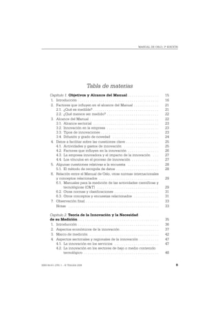 MANUAL DE OSLO, 3ª EDICIÓN




                                         Tabla de materias
       Capítulo 1. Objetivos y Alcance del Manual . . . . . . . . . . . . . . . .                               15
       1. Introducción . . . . . . . . . . . . . . . . . . . . . . . . . . . . . . . . . . . . . . . . . .      16
       2. Factores que influyen en el alcance del Manual . . . . . . . . . . . . .                              21
          2.1. ¿Qué es medible? . . . . . . . . . . . . . . . . . . . . . . . . . . . . . . . . . .             21
          2.2. ¿Qué merece ser medido? . . . . . . . . . . . . . . . . . . . . . . . . . . .                    22
       3. Alcance del Manual . . . . . . . . . . . . . . . . . . . . . . . . . . . . . . . . . . . .            22
          3.1. Alcance sectorial . . . . . . . . . . . . . . . . . . . . . . . . . . . . . . . . . .            23
          3.2. Innovación en la empresa . . . . . . . . . . . . . . . . . . . . . . . . . . .                   23
          3.3. Tipos de innovaciones . . . . . . . . . . . . . . . . . . . . . . . . . . . . . .                23
          3.4. Difusión y grado de novedad . . . . . . . . . . . . . . . . . . . . . . . .                      24
       4. Datos a facilitar sobre las cuestiones clave . . . . . . . . . . . . . . . . .                        25
          4.1. Actividades y gastos de innovación . . . . . . . . . . . . . . . . . .                           25
          4.2. Factores que influyen en la innovación . . . . . . . . . . . . . . . .                           26
          4.3. La empresa innovadora y el impacto de la innovación . . .                                        27
          4.4. Los vínculos en el proceso de innovación . . . . . . . . . . . . . .                             27
       5. Algunas cuestiones relativas a la encuesta . . . . . . . . . . . . . . . .                            28
          5.1. El método de recogida de datos . . . . . . . . . . . . . . . . . . . . . .                       28
       6. Relación entre el Manual de Oslo, otras normas internacionales
          y conceptos relacionados . . . . . . . . . . . . . . . . . . . . . . . . . . . . . . .                29
          6.1. Manuales para la medición de las actividades científicas y
               tecnológicas (C&T) . . . . . . . . . . . . . . . . . . . . . . . . . . . . . . . .               29
          6.2. Otras normas y clasificaciones . . . . . . . . . . . . . . . . . . . . . . .                     31
          6.3. Otros conceptos y encuestas relacionados . . . . . . . . . . . . .                               31
       7. Observación final . . . . . . . . . . . . . . . . . . . . . . . . . . . . . . . . . . . . . .         33
          Notas . . . . . . . . . . . . . . . . . . . . . . . . . . . . . . . . . . . . . . . . . . . . . . .   33

       Capítulo 2. Teoría de la Innovación y la Necesidad
       de su Medición. . . . . . . . . . . . . . . . . . . . . . . . . . . . . . . . . . . . . . . . . . . .    35
       1. Introducción . . . . . . . . . . . . . . . . . . . . . . . . . . . . . . . . . . . . . . . . . .      36
       2. Aspectos económicos de la innovación . . . . . . . . . . . . . . . . . . . .                          37
       3. Marco de medición . . . . . . . . . . . . . . . . . . . . . . . . . . . . . . . . . . . .             42
       4. Aspectos sectoriales y regionales de la innovación . . . . . . . . . .                                47
          4.1. La innovación en los servicios . . . . . . . . . . . . . . . . . . . . . . .                     47
          4.2. La innovación en los sectores de bajo o medio contenido
               tecnológico . . . . . . . . . . . . . . . . . . . . . . . . . . . . . . . . . . . . . . .        48


ISBN 84-611-2781-1 – © TRAGSA 2006                                                                                   9
 