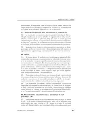 MANUAL DE OSLO, 3ª EDICIÓN




       las empresas: la preparación para la introducción de nuevos métodos de
       comercialización en el diseño o envasado del producto, en los métodos de
       tarificación, en la colocación del producto y en su promoción.

       2.3.2. Preparación destinada a las innovaciones de organización
       342. La preparación para las innovaciones organizativas incluye la elabora-
       ción y la planificación de nuevos métodos de organización así como las acti-
       vidades necesarias para su aplicación. Hay que tener en cuenta que esta
       categoría engloba también la adquisición de otros conocimientos exteriores,
       de máquinas y equipos y de otros bienes de capital así como las actividades
       de formación específicamente vinculadas a las innovaciones de organización.
       343. Los preparativos destinados a las innovaciones organizativas se distin-
       guen según que los nuevos métodos se refieran a las prácticas de la empresa, la
       organización del lugar de trabajo o la organización de las relaciones exteriores.

       2.4. Diseño
       344. El término diseño de producto, en el sentido que se utiliza en la defi-
       nición de las innovaciones de mercadotecnia, se refiere a la forma y al aspec-
       to de los productos y no a sus especificaciones técnicas u otras característi-
       cas funcionales o de utilización. No obstante, las empresas pueden interpre-
       tar estas actividades en términos más generales, como formando parte inte-
       grante del desarrollo y la introducción de innovaciones de producto o proce-
       so tal como se describe a la sección 2.2.3 del presente capítulo. La atribución
       de las actividades de diseño a esta categoría, mejor que a otra, depende,
       pues, del tipo de innovación a la que se vincule.
       345. Todas las actividades de diseño para el desarrollo y la introducción de
       innovaciones de producto (incluso las referentes a la forma y el aspecto del
       producto) e innovaciones de proceso deben incluirse o en I+D, o en otros pre-
       parativos destinados a las innovaciones de producto y de proceso.
       346. Las actividades vinculadas a cambios de diseño del producto que
       constituyan innovaciones de mercadotecnia (y no innovaciones de producto,
       es decir, cuando las características funcionales o las utilizaciones previstas
       para el producto en cuestión no se mejoran significativamente) deben incluir-
       se en Preparativos destinados a las innovaciones de mercadotecnia.

       2.5. Frontera entre las actividades de innovación de I+D
       y las de no I+D
       347. Las empresas pueden tener dificultades para distinguir entre los gastos
       de I+D y los de otras actividades de innovación, sobre todo en la frontera entre
       las actividades que están incluidas en I+D y las que no lo están. Se procurará
       excluir de I+D las actividades que forman parte del proceso de innovación, pero


ISBN 84-611-2781-1 – © TRAGSA 2006                                                         111
 