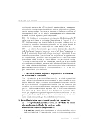 MANUAL DE OSLO, 3ª EDICIÓN



      que recurren raramente a la I+D (por ejemplo, trabajos relativos a las patentes,
      concesión de licencias, estudios de mercado, inicio de fabricación, reconfigura-
      ción de procesos, utillaje). Por otra parte, algunas actividades se contabilizan, al
      menos en parte, como I+D (por ejemplo, las instalaciones piloto, los prototipos,
      el diseño industrial, la puesta a punto de procesos).
      348. En el ámbito de los servicios es especialmente difícil distinguir la I+D
      de las otras actividades de innovación (véase Manual de Frascati, §§ 145 a
      151), debido en parte a que las actividades de innovación en los servicios se
      organizan en general de manera menos formal, y que la I+D está definida de
      manera menos precisa para los servicios que para el sector industrial.
      349.     Los criterios fundamentales que permiten distinguir las actividades
      de I+D de las actividades de innovación fuera de la I+D son “la existencia en
      la I+D de un elemento de novedad en forma apreciable y la resolución de una
      incertidumbre científica y/o tecnológica” o el hecho de que “se consigan nue-
      vos conocimientos o se utilicen conocimientos adquiridos para idear nuevas
      aplicaciones” (véase Manual de Frascati, §§ 84 y 146). Según estos criterios,
      “un proyecto particular puede ser considerado como I+D si es emprendido
      con un determinado objetivo, pero no lo sería si se emprendiera con cualquier
      otro” (véase Manual de Frascati §85). Se recomienda aplicar las directrices del
      Manual de Frascati enunciadas en los apartados §§ 110 a 130 y §§ 145 a 151
      para las encuestas sobre innovación.

      2.6. Desarrollo y uso de programas y aplicaciones informáticas
      en actividades de innovación
      350. El desarrollo, la adquisición, la adaptación y la utilización de progra-
      mas y aplicaciones informáticas es omnipresente en las actividades de inno-
      vación. Desarrollar nuevos programas y aplicaciones informáticas o mejorar-
      las significativamente, como producto comercial o de uso interno (lo que
      constituye una innovación en sí misma), requiere de actividades de investi-
      gación y desarrollo experimental así como todo un abanico de actividades
      más allá de la I+D. Además, todos los tipos de innovación suponen la adqui-
      sición y la adaptación de programas y/o aplicaciones informáticas. Los pro-
      gramas/aplicaciones informáticas no son una innovación en sí pero son nece-
      sarios para la introducción y el desarrollo de las innovaciones.

3. Recogida de datos sobre las actividades de innovación
      351. Recapitulando la sección anterior, las actividades de innova-
      ción pueden ser clasificadas del siguiente modo:
      Investigación y desarrollo experimental:
      • I+D interna. Trabajos creativos realizados de manera sistemática dentro
        de la empresa con el fin de aumentar el capital de conocimiento y utilizar-


112                                                                ISBN 84-611-2781-1 – © TRAGSA 2006
 