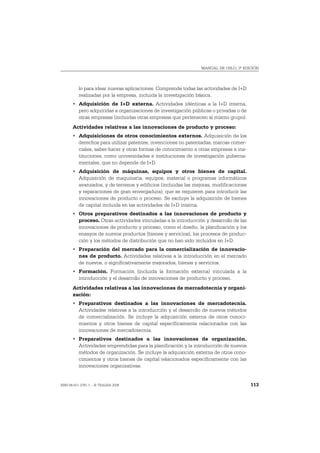 MANUAL DE OSLO, 3ª EDICIÓN




          lo para idear nuevas aplicaciones. Comprende todas las actividades de I+D
          realizadas por la empresa, incluida la investigación básica.
       • Adquisición de I+D externa. Actividades idénticas a la I+D interna,
         pero adquiridas a organizaciones de investigación públicas o privadas o de
         otras empresas (incluidas otras empresas que pertenecen al mismo grupo).
       Actividades relativas a las innovaciones de producto y proceso:
       • Adquisiciones de otros conocimientos externos. Adquisición de los
         derechos para utilizar patentes, invenciones no patentadas, marcas comer-
         ciales, saber-hacer y otras formas de conocimiento a otras empresas e ins-
         tituciones, como universidades e instituciones de investigación guberna-
         mentales, que no depende de I+D.
       • Adquisición de máquinas, equipos y otros bienes de capital.
         Adquisición de maquinaria, equipos, material o programas informáticos
         avanzados, y de terrenos y edificios (incluidas las mejoras, modificaciones
         y reparaciones de gran envergadura), que se requieren para introducir las
         innovaciones de producto o proceso. Se excluye la adquisición de bienes
         de capital incluida en las actividades de I+D interna.
       • Otros preparativos destinados a las innovaciones de producto y
         proceso. Otras actividades vinculadas a la introducción y desarrollo de las
         innovaciones de producto y proceso, como el diseño, la planificación y los
         ensayos de nuevos productos (bienes y servicios), los procesos de produc-
         ción y los métodos de distribución que no han sido incluidos en I+D.
       • Preparación del mercado para la comercialización de innovacio-
         nes de producto. Actividades relativas a la introducción en el mercado
         de nuevos, o significativamente mejorados, bienes y servicios.
       • Formación. Formación (incluida la formación externa) vinculada a la
         introducción y el desarrollo de innovaciones de producto y proceso.
       Actividades relativas a las innovaciones de mercadotecnia y organi-
       zación:
       • Preparativos destinados a las innovaciones de mercadotecnia.
         Actividades relativas a la introducción y el desarrollo de nuevos métodos
         de comercialización. Se incluye la adquisición externa de otros conoci-
         mientos y otros bienes de capital específicamente relacionados con las
         innovaciones de mercadotecnia.
       • Preparativos destinados a las innovaciones de organización.
         Actividades emprendidas para la planificación y la introducción de nuevos
         métodos de organización. Se incluye la adquisición externa de otros cono-
         cimientos y otros bienes de capital relacionados específicamente con las
         innovaciones organizativas.


ISBN 84-611-2781-1 – © TRAGSA 2006                                                     113
 