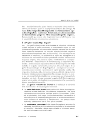 MANUAL DE OSLO, 3ª EDICIÓN




       367. La estimación de los gastos externos es importante a nivel microeco-
       nómico para medir los gastos de las empresas individuales. Sin embargo, en
       razón de los riesgos de doble imputación, conviene mostrarse espe-
       cialmente prudente en el cálculo de valores nacionales o sectoriales
       en el momento de agregar las cifras comunicadas por las empresas.
       Es más probable que ocurran estos riesgos en el caso de la I+D externa y en
       la adquisición de otros conocimientos exteriormente.

       3.4. Desglose según el tipo de gasto
       368. Los gastos consagrados a las actividades de innovación también se
       pueden desglosar en gastos corrientes y en inversiones en capital fijo. Este
       planteamiento puede ser útil si se quieren comparar los datos con las cifras
       de las inversiones inmateriales con las que a veces se confunden los gastos
       de innovación (véase sección 3.4.1, a continuación). Entre las categorías de
       actividades de innovación, las inversiones en capital fijo consagradas a la
       innovación son tenidas en cuenta en la partida de I+D interna, adquisición de
       máquinas, equipos y otros bienes de capital y eventualmente en los prepara-
       tivos destinados a las innovaciones de mercadotecnia y los preparativos des-
       tinados a las innovaciones organizativas. El resto de las categorías solo están
       incluidas en los gastos corrientes. Se puede, pues, obtener un desglose de los
       gastos de innovación por tipo de gasto pidiendo a las empresas que diferen-
       cien entre gastos corrientes e inversiones en capital fijo en las partidas I+D,
       preparativos destinados a las innovaciones de mercadotecnia y preparativos
       destinados a las innovaciones organizativas. Sin embargo, si se tiene en cuen-
       ta que esta operación haría más laboriosa la respuesta y que en la mayoría de
       los países, con motivo de otras encuestas, los gastos de I+D se recogen con
       un gran lujo de detalle, este desglose no es recomendable en las encuestas de
       alcance general sobre innovación.
       369. Los gastos corrientes de innovación se componen de los costes
       de la mano de obra y de los otros gastos corrientes:
       • Los costes de la mano de obra están constituidos por los salarios y com-
         plementos anuales tales como los costes que corresponden a las pagos
         complementarios como primas, permisos pagados, cotizaciones a los fon-
         dos de pensiones y otras cargas y cotizaciones sociales. Los costes de la
         mano de obra de las personas que no participan en las actividades de inno-
         vación (personal de seguridad y mantenimiento, por ejemplo) deben
         excluirse y contabilizarse con los otros gastos corrientes.
       • Los otros gastos corrientes son los gastos efectuados en la compra de
         materiales, suministros, servicios y equipos no incluidos en las inversiones
         en capital fijo y destinadas a apoyar las actividades de innovación realiza-
         das por la empresa durante un año dado.


ISBN 84-611-2781-1 – © TRAGSA 2006                                                       117
 