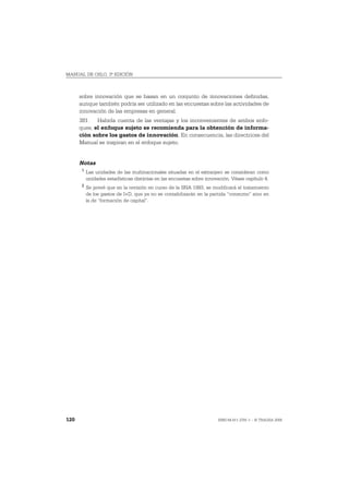 MANUAL DE OSLO, 3ª EDICIÓN



      sobre innovación que se basan en un conjunto de innovaciones definidas,
      aunque también podría ser utilizado en las encuestas sobre las actividades de
      innovación de las empresas en general.
      381. Habida cuenta de las ventajas y los inconvenientes de ambos enfo-
      ques, el enfoque sujeto se recomienda para la obtención de informa-
      ción sobre los gastos de innovación. En consecuencia, las directrices del
      Manual se inspiran en el enfoque sujeto.


      Notas
       1
           Las unidades de las multinacionales situadas en el extranjero se consideran como
           unidades estadísticas distintas en las encuestas sobre innovación. Véase capítulo 4.
       2
           Se prevé que en la revisión en curso de la SNA 1993, se modificará el tratamiento
           de los gastos de I+D, que ya no se contabilizarán en la partida “consumo” sino en
           la de “formación de capital”.




120                                                                    ISBN 84-611-2781-1 – © TRAGSA 2006
 