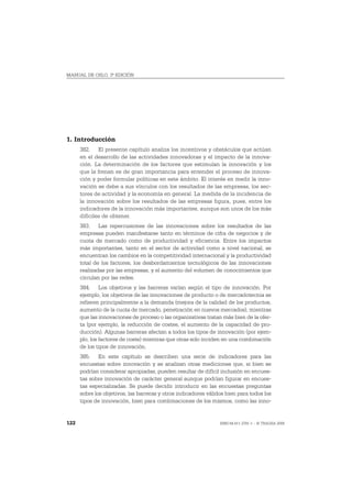 MANUAL DE OSLO, 3ª EDICIÓN




1. Introducción
      382. El presente capítulo analiza los incentivos y obstáculos que actúan
      en el desarrollo de las actividades innovadoras y el impacto de la innova-
      ción. La determinación de los factores que estimulan la innovación y los
      que la frenan es de gran importancia para entender el proceso de innova-
      ción y poder formular políticas en este ámbito. El interés en medir la inno-
      vación se debe a sus vínculos con los resultados de las empresas, los sec-
      tores de actividad y la economía en general. La medida de la incidencia de
      la innovación sobre los resultados de las empresas figura, pues, entre los
      indicadores de la innovación más importantes, aunque son unos de los más
      difíciles de obtener.
      383. Las repercusiones de las innovaciones sobre los resultados de las
      empresas pueden manifestarse tanto en términos de cifra de negocios y de
      cuota de mercado como de productividad y eficiencia. Entre los impactos
      más importantes, tanto en el sector de actividad como a nivel nacional, se
      encuentran los cambios en la competitividad internacional y la productividad
      total de los factores, los desbordamientos tecnológicos de las innovaciones
      realizadas por las empresas, y el aumento del volumen de conocimientos que
      circulan por las redes.
      384. Los objetivos y las barreras varían según el tipo de innovación. Por
      ejemplo, los objetivos de las innovaciones de producto o de mercadotecnia se
      refieren principalmente a la demanda (mejora de la calidad de los productos,
      aumento de la cuota de mercado, penetración en nuevos mercados), mientras
      que las innovaciones de proceso o las organizativas tratan más bien de la ofer-
      ta (por ejemplo, la reducción de costes, el aumento de la capacidad de pro-
      ducción). Algunas barreras afectan a todos los tipos de innovación (por ejem-
      plo, los factores de coste) mientras que otras solo inciden en una combinación
      de los tipos de innovación.
      385. En este capítulo se describen una serie de indicadores para las
      encuestas sobre innovación y se analizan otras mediciones que, si bien se
      podrían considerar apropiadas, pueden resultar de difícil inclusión en encues-
      tas sobre innovación de carácter general aunque podrían figurar en encues-
      tas especializadas. Se puede decidir introducir en las encuestas preguntas
      sobre los objetivos, las barreras y otros indicadores válidos bien para todos los
      tipos de innovación, bien para combinaciones de los mismos, como las inno-


122                                                              ISBN 84-611-2781-1 – © TRAGSA 2006
 