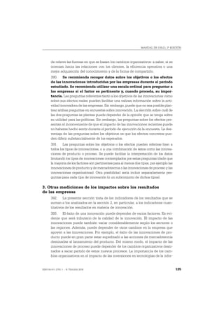 MANUAL DE OSLO, 3ª EDICIÓN




       de relieve las fuerzas en que se basan los cambios organizativos: a saber, si se
       orientan hacia las relaciones con los clientes, la eficiencia operativa o una
       mejor adquisición del conocimiento y de la forma de compartirlo.
       390. Se recomienda recoger datos sobre los objetivos o los efectos
       de las innovaciones introducidas por las empresas durante el período
       estudiado. Se recomienda utilizar una escala ordinal para preguntar a
       las empresas si el factor es pertinente y, cuando proceda, su impor-
       tancia. Las preguntas referentes tanto a los objetivos de las innovaciones como
       sobre sus efectos reales pueden facilitar una valiosa información sobre la acti-
       vidad innovadora de las empresas. Sin embargo, puede que no sea posible plan-
       tear ambas preguntas en encuestas sobre innovación. La elección sobre cuál de
       las dos preguntas se plantea puede depender de la opinión que se tenga sobre
       su utilidad para las políticas. Sin embargo, las preguntas sobre los efectos pre-
       sentan el inconveniente de que el impacto de las innovaciones recientes puede
       no haberse hecho sentir durante el período de ejecución de la encuesta. La des-
       ventaja de las preguntas sobre los objetivos es que los efectos concretos pue-
       den diferir substancialmente de los esperados.
       391. Las preguntas sobre los objetivos o los efectos pueden referirse bien a
       todos los tipos de innovaciones, o a una combinación de éstos como las innova-
       ciones de producto o proceso. Se puede facilitar la interpretación de los datos
       limitando los tipos de innovaciones contemplados por estas preguntas (dado que
       la mayoría de los factores son pertinentes para al menos dos tipos, por ejemplo las
       innovaciones de producto y de mercadotecnia o las innovaciones de proceso y las
       innovaciones organizativas). Otra posibilidad sería incluir separadamente pre-
       guntas para cada tipo de innovación (o un subconjunto de dichos tipos).

3. Otras mediciones de los impactos sobre los resultados
de las empresas
       392. La presente sección trata de los indicadores de los resultados que se
       suman a los analizados en la sección 2, en particular, a los indicadores cuan-
       titativos de los resultados en materia de innovación.
       393. El éxito de una innovación puede depender de varios factores. Es evi-
       dente que será tributario de la calidad de la innovación. El impacto de las
       innovaciones puede también variar considerablemente según los sectores o
       las regiones. Además, puede depender de otros cambios en la empresa que
       apoyen a las innovaciones. Por ejemplo, el éxito de las innovaciones de pro-
       ducto puede en gran parte estar supeditado a las acciones de mercadotecnia
       destinadas al lanzamiento del producto. Del mismo modo, el impacto de las
       innovaciones de proceso puede depender de los cambios organizativos desti-
       nados a sacar partido de estos nuevos procesos. La importancia de los cam-
       bios organizativos en el impacto de las inversiones en tecnologías de la infor-


ISBN 84-611-2781-1 – © TRAGSA 2006                                                           125
 