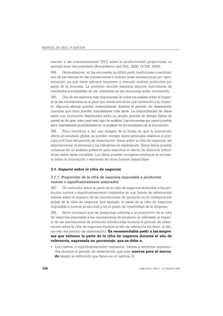 MANUAL DE OSLO, 3ª EDICIÓN



      mación y las comunicaciones (TIC) sobre la productividad proporciona un
      ejemplo bien documentado (Brynjolfsonn and Hitt, 2000; OCDE, 2004).
      394. Generalmente, en las encuestas es difícil pedir mediciones cuantitati-
      vas de los efectos de las innovaciones e incluso unas estimaciones por apro-
      ximación, ya que estos cálculos requieren a menudo análisis profundos por
      parte de la empresa. La presente sección examina algunos indicadores de
      resultados susceptibles de ser utilizados en las encuestas sobre innovación.
      395. Uno de los aspectos más importantes de todos los análisis sobre el impac-
      to de las innovaciones es el plazo que transcurre entre una innovación y su impac-
      to. Algunos efectos pueden materializarse durante el período de observación
      mientras que otros pueden manifestarse más tarde. La disponibilidad de datos
      sobre una innovación distribuidos sobre un amplio periodo de tiempo (datos de
      panel) es de gran valor para este tipo de análisis. Las encuestas por panel pueden
      abrir interesantes posibilidades en el análisis de los resultados de la innovación.
      396. Para contribuir a dar una imagen de la forma en que la innovación
      afecta al resultado global, se pueden recoger datos generales relativos al prin-
      cipio y el final del período de observación: datos sobre la cifra de negocios, las
      exportaciones, el personal y los márgenes de explotación. Estos datos pueden
      utilizarse en un análisis posterior para examinar el efecto de distintos indica-
      dores sobre estas variables. Los datos pueden recogerse mediante la encues-
      ta sobre la innovación o extraerse de otras fuentes disponibles.

      3.1. Impacto sobre la cifra de negocios

      3.1.1. Proporción de la cifra de negocios imputable a productos
      nuevos o significativamente mejorados
      397. Un indicador sobre la parte de la cifra de negocios atribuible a los pro-
      ductos nuevos o significativamente mejorados es una fuente de información
      valiosa sobre el impacto de las innovaciones de producto en la configuración
      global de la cifra de negocios (por ejemplo, la parte de la cifra de negocios
      imputable a nuevos productos) y en el grado de creatividad de la empresa.
      398. Sería necesario que las preguntas relativas a la proporción de la cifra
      de negocios imputable a las innovaciones de producto se refiriesen al impac-
      to de las innovaciones de producto introducidas durante el período de obser-
      vación sobre la cifra de negocios durante el año de referencia (es decir, el últi-
      mo año del período de observación). Es recomendable pedir a las empre-
      sas que estimen la parte de la cifra de negocios durante el año de
      referencia, expresada en porcentaje, que se debe a:
      • Los nuevos, o significativamente mejorados, bienes y servicios introduci-
        dos durante el período de observación que eran nuevos para el merca-
        do (según la definición que figura en el capítulo 3).


126                                                               ISBN 84-611-2781-1 – © TRAGSA 2006
 