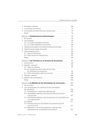 MANUAL DE OSLO, 3ª EDICIÓN




       6. Novedad y difusión . . . . . . . . . . . . . . . . . . . . . . . . . . . . . . . . . . . .             69
       7. La empresa innovadora . . . . . . . . . . . . . . . . . . . . . . . . . . . . . . . . .                71
       8. La recogida de datos sobre las innovaciones . . . . . . . . . . . . . . .                              72
          Notas . . . . . . . . . . . . . . . . . . . . . . . . . . . . . . . . . . . . . . . . . . . . . . .    74
       Capítulo 4. Clasificaciones Institucionales . . . . . . . . . . . . . . . . .                             75
       1. El enfoque . . . . . . . . . . . . . . . . . . . . . . . . . . . . . . . . . . . . . . . . . . .       76
       2. Las unidades . . . . . . . . . . . . . . . . . . . . . . . . . . . . . . . . . . . . . . . . .         76
          2.1. La unidad estadística primaria . . . . . . . . . . . . . . . . . . . . . . .                      77
          2.2. La unidad estadística secundaria . . . . . . . . . . . . . . . . . . . . .                        80
       3. Clasificación según la actividad económica principal . . . . . . . .                                   81
       4. Clasificaciones según el tamaño . . . . . . . . . . . . . . . . . . . . . . . . .                      82
       5. Otras clasificaciones . . . . . . . . . . . . . . . . . . . . . . . . . . . . . . . . . . .            85
          5.1. Tipo de institución . . . . . . . . . . . . . . . . . . . . . . . . . . . . . . . . .             85
          5.2. Otras formas de clasificación . . . . . . . . . . . . . . . . . . . . . . . .                     85
          Notas . . . . . . . . . . . . . . . . . . . . . . . . . . . . . . . . . . . . . . . . . . . . . . .    86
       Capítulo 5. Los Vínculos en el Proceso de Innovación . . . . . .                                          87
       1. Introducción . . . . . . . . . . . . . . . . . . . . . . . . . . . . . . . . . . . . . . . . . .       88
       2. Difusión “entrante” . . . . . . . . . . . . . . . . . . . . . . . . . . . . . . . . . . . .            90
          2.1. Tipos de vínculos . . . . . . . . . . . . . . . . . . . . . . . . . . . . . . . . . .             91
          2.2. La recogida de datos sobre los vínculos
               en el proceso de innovación . . . . . . . . . . . . . . . . . . . . . . . . .                     95
          2.3. Otros indicadores sobre los vínculos . . . . . . . . . . . . . . . . . .                          98
       3. Difusión “saliente” . . . . . . . . . . . . . . . . . . . . . . . . . . . . . . . . . . . . .         100
       4. Gestión del conocimiento . . . . . . . . . . . . . . . . . . . . . . . . . . . . . . .                100
          Notas . . . . . . . . . . . . . . . . . . . . . . . . . . . . . . . . . . . . . . . . . . . . . . .   102
       Capítulo 6. La Medida de las Actividades de Innovación . . . .                                           103
       1. Introducción . . . . . . . . . . . . . . . . . . . . . . . . . . . . . . . . . . . . . . . . . .      104
       2. Los componentes y la cobertura de las actividades
          de innovación . . . . . . . . . . . . . . . . . . . . . . . . . . . . . . . . . . . . . . . .         105
          2.1. Investigación y desarrollo experimental . . . . . . . . . . . . . . .                            106
          2.2. Actividades relativas a las innovaciones de producto
               y de proceso . . . . . . . . . . . . . . . . . . . . . . . . . . . . . . . . . . . . . .         107
          2.3. Actividades relativas a las innovaciones de mercadotecnia
               y de organización . . . . . . . . . . . . . . . . . . . . . . . . . . . . . . . . . .            110
          2.4. Diseño . . . . . . . . . . . . . . . . . . . . . . . . . . . . . . . . . . . . . . . . . . .     111
          2.5. Frontera entre las actividades de innovación de I+D
               y las de no I+D . . . . . . . . . . . . . . . . . . . . . . . . . . . . . . . . . . . .          111
          2.6. Desarrollo y uso de los programas y aplicaciones
               informáticas en actividades de innovación . . . . . . . . . . . . .                              112


ISBN 84-611-2781-1 – © TRAGSA 2006                                                                                    11
 