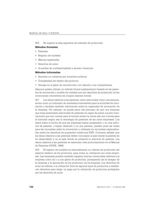 MANUAL DE OSLO, 3ª EDICIÓN



      416.   Se sugiere la lista siguiente de métodos de protección:
      Métodos formales:
      • Patentes.
      • Registro de modelos.
      • Marcas registradas.
      • Derechos de autor.
      • Acuerdos de confidencialidad y secreto comercial.
      Métodos informales:
      • Secretos no cubiertos por acuerdos jurídicos.
      • Complejidad del diseño del producto.
      • Ventaja en el plazo de introducción con relación a los competidores.
      Algunos países utilizan un método formal suplementario basado en las paten-
      tes de innovación o modelo de utilidad que son derechos de protección de las
      invenciones concedidos sin ningún examen formal.
      417. Los datos relativos a las patentes, tanto solicitudes como concesiones,
      sirven como un indicador de resultados intermedios para la actividad de inno-
      vación y facilitan también información sobre la capacidad de innovación de
      la empresa. Por ejemplo, se puede partir del principio de que una empresa
      que haya presentado solicitudes de patentes es capaz de poner a punto inno-
      vaciones que son nuevas para el mundo entero (a veces solo son nuevas para
      el mercado según sea la estrategia de patentes de las otras empresas). Los
      datos sobre el hecho de que las empresas hayan presentado o no una solici-
      tud de patente, o hayan obtenido o no una patente, pueden pues ser útiles
      para las encuestas sobre la innovación y utilizarse en encuestas especializa-
      das sobre los derechos de propiedad intelectual (DPI). Conviene señalar que
      los datos relativos a las patentes deben vincularse al país donde la patente se
      ha desarrollado y no al país donde se presentó la solicitud de patente. Los
      datos relativos a las patentes se examinan más profundamente en el Manual
      de Patentes (OCDE, 1994).
      418. El registro de modelos es esencialmente un método de protección del
      aspecto estético de los productos, para evitar su utilización por otras empre-
      sas. Las empresas pueden también registrar marcas comerciales relativas a la
      empresa como tal o a una gama de productos, protegiendo así la imagen de
      la empresa y la asociación de los productos con la empresa. Los derechos de
      autor se refieren a la utilización final de algunos tipos de productos y estable-
      cen derechos para exigir un pago por la utilización de productos protegidos
      por los derechos de autor.




132                                                              ISBN 84-611-2781-1 – © TRAGSA 2006
 