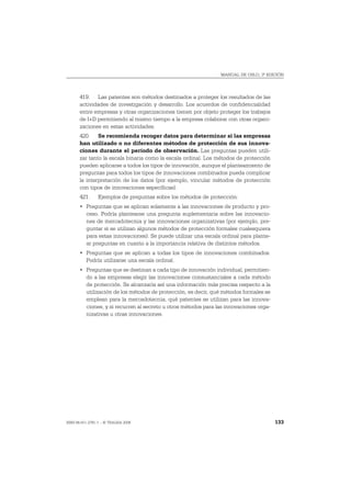 MANUAL DE OSLO, 3ª EDICIÓN




       419. Las patentes son métodos destinados a proteger los resultados de las
       actividades de investigación y desarrollo. Los acuerdos de confidencialidad
       entre empresas y otras organizaciones tienen por objeto proteger los trabajos
       de I+D permitiendo al mismo tiempo a la empresa colaborar con otras organi-
       zaciones en estas actividades.
       420. Se recomienda recoger datos para determinar si las empresas
       han utilizado o no diferentes métodos de protección de sus innova-
       ciones durante el período de observación. Las preguntas pueden utili-
       zar tanto la escala binaria como la escala ordinal. Los métodos de protección
       pueden aplicarse a todos los tipos de innovación, aunque el planteamiento de
       preguntas para todos los tipos de innovaciones combinados pueda complicar
       la interpretación de los datos (por ejemplo, vincular métodos de protección
       con tipos de innovaciones específicas).
       421.     Ejemplos de preguntas sobre los métodos de protección:
       • Preguntas que se aplican solamente a las innovaciones de producto y pro-
         ceso. Podría plantearse una pregunta suplementaria sobre las innovacio-
         nes de mercadotecnia y las innovaciones organizativas (por ejemplo, pre-
         guntar si se utilizan algunos métodos de protección formales cualesquiera
         para estas innovaciones). Se puede utilizar una escala ordinal para plante-
         ar preguntas en cuanto a la importancia relativa de distintos métodos.
       • Preguntas que se aplican a todas los tipos de innovaciones combinados.
         Podría utilizarse una escala ordinal.
       • Preguntas que se destinan a cada tipo de innovación individual, permitien-
         do a las empresas elegir las innovaciones consustanciales a cada método
         de protección. Se alcanzaría así una información más precisa respecto a la
         utilización de los métodos de protección, es decir, qué métodos formales se
         emplean para la mercadotecnia, qué patentes se utilizan para las innova-
         ciones, y si recurren al secreto u otros métodos para las innovaciones orga-
         nizativas u otras innovaciones.




ISBN 84-611-2781-1 – © TRAGSA 2006                                                      133
 