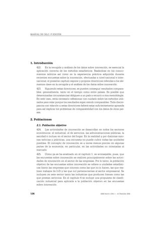 MANUAL DE OSLO, 3ª EDICIÓN




1. Introducción
      422. En la recogida y análisis de los datos sobre innovación, es esencial la
      aplicación correcta de los métodos estadísticos. Basándose en los conoci-
      mientos teóricos así como en la experiencia práctica adquirida durante
      recientes encuestas sobre la innovación, efectuadas a nivel nacional e inter-
      nacional, el presente capítulo expone y propone directrices referidas a los ele-
      mentos clave en la recogida y el análisis de los datos sobre innovación.
      423. Siguiendo estas directrices, se pueden conseguir resultados compara-
      bles, generalmente, tanto en el tiempo como entre países. Es posible que
      determinadas circunstancias obliguen a un país a recurrir a otra metodología.
      En este caso, sería necesario reflexionar con cuidado sobre los métodos utili-
      zados para velar porque los resultados sigan siendo comparables. Toda discre-
      pancia con relación a estas directrices deberá estar suficientemente apoyada
      para así explicar los problemas de comparabilidad con los datos de otros paí-
      ses.

2. Poblaciones
      2.1. Población objetivo
      424. Las actividades de innovación se desarrollan en todos los sectores
      económicos: el industrial, el de servicios, las administraciones públicas, la
      sanidad e incluso en el sector del hogar. En la realidad y por distintas razo-
      nes teóricas y prácticas, una encuesta no puede cubrir todas las unidades
      posibles. El concepto de innovación es a veces menos preciso en algunas
      partes de la economía, en particular, en las actividades no orientadas al
      mercado.
      425. Como ya se ha analizado en el capítulo 1, es aconsejable, pues, que
      las encuestas sobre innovación se realicen principalmente sobre las activi-
      dades de innovación en el sector de las empresas. Por lo tanto, la población
      objetivo de las encuestas sobre innovación se refiere a unidades estadísti-
      cas (tanto las empresas que innovan como las que no lo hacen, las que rea-
      lizan trabajos de I+D y las que no) pertenecientes al sector empresarial. Se
      incluyen en este sector tanto las industrias que producen bienes como las
      que prestan servicios. En el capítulo 4 se incluye una propuesta de clasifi-
      cación industrial para aplicarla a la población objetivo en las encuestas
      sobre innovación.


136                                                             ISBN 84-611-2781-1 – © TRAGSA 2006
 