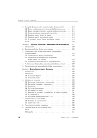 MANUAL DE OSLO, 3ª EDICIÓN




      3. Recogida de datos sobre las actividades de innovación . . . . . .                                     112
         3.1. Datos cualitativos sobre las actividad de innovación . . . . .                                   115
         3.2. Datos cuantitativos sobre las actividad de innovación . . .                                      115
         3.3. Otras cuestiones relativas a la medición . . . . . . . . . . . . . . .                           116
         3.4. Desglose según el tipo de gasto . . . . . . . . . . . . . . . . . . . . . .                      117
         3.5. Desglose según el origen de fondos . . . . . . . . . . . . . . . . . . .                         118
         3.6. El enfoque “sujeto” frente al enfoque “objeto” . . . . . . . . . . .                             119
         Notas . . . . . . . . . . . . . . . . . . . . . . . . . . . . . . . . . . . . . . . . . . . . . . .   120
     Capítulo 7. Objetivos, Barreras y Resultados de la Innovación                                             121
     1. Introducción . . . . . . . . . . . . . . . . . . . . . . . . . . . . . . . . . . . . . . . . . .       122
     2. Objetivos y efectos de las innovaciones . . . . . . . . . . . . . . . . . . .                          123
     3. Otras mediciones de los impactos en los resultados
        de las empresas . . . . . . . . . . . . . . . . . . . . . . . . . . . . . . . . . . . . . . .          125
        3.1. Impacto sobre la cifra de negocios . . . . . . . . . . . . . . . . . . . .                        126
        3.2. Impacto de las innovaciones de proceso
             en los costes y el empleo . . . . . . . . . . . . . . . . . . . . . . . . . . . .                 128
        3.3. Impacto de la innovación en la productividad . . . . . . . . . .                                  129
     4. Factores que obstaculizan las actividades de innovación . . . . .                                      129
     5. Cuestiones sobre la apropiación de las innovaciones . . . . . . . .                                    130
     Capítulo 8. Procedimientos de Encuesta . . . . . . . . . . . . . . . . . . .                              135
     1. Introducción . . . . . . . . . . . . . . . . . . . . . . . . . . . . . . . . . . . . . . . . . .       136
     2. Poblaciones . . . . . . . . . . . . . . . . . . . . . . . . . . . . . . . . . . . . . . . . . .        136
        2.1. Población objetivo . . . . . . . . . . . . . . . . . . . . . . . . . . . . . . . . .              136
        2.2. Población marco . . . . . . . . . . . . . . . . . . . . . . . . . . . . . . . . . . .             137
     3. Métodos de encuesta . . . . . . . . . . . . . . . . . . . . . . . . . . . . . . . . . .                138
        3.1. Encuestas obligatorias o voluntarias . . . . . . . . . . . . . . . . . .                          138
        3.2. Encuestas censales o muestrales . . . . . . . . . . . . . . . . . . . . .                         138
        3.3. Dominios . . . . . . . . . . . . . . . . . . . . . . . . . . . . . . . . . . . . . . . . .        139
        3.4. Técnicas de muestreo . . . . . . . . . . . . . . . . . . . . . . . . . . . . . .                  139
        3.5. Encuestas por panel . . . . . . . . . . . . . . . . . . . . . . . . . . . . . . .                 141
        3.6. Métodos de encuesta y de elección de los encuestados . .                                          141
        3.7. El cuestionario . . . . . . . . . . . . . . . . . . . . . . . . . . . . . . . . . . . .           143
        3.8. Encuestas sobre innovación e I+D . . . . . . . . . . . . . . . . . . . .                          144
     4. Estimación de los resultados . . . . . . . . . . . . . . . . . . . . . . . . . . . .                   146
        4.1. Métodos de ponderación . . . . . . . . . . . . . . . . . . . . . . . . . . . .                    146
        4.2. La no-respuesta . . . . . . . . . . . . . . . . . . . . . . . . . . . . . . . . . . .             146
     5. Presentaciones de los resultados . . . . . . . . . . . . . . . . . . . . . . . . .                     148
     6. Frecuencia de las recogidas de datos . . . . . . . . . . . . . . . . . . . . .                         149
        Notas . . . . . . . . . . . . . . . . . . . . . . . . . . . . . . . . . . . . . . . . . . . . . . .    150
        Bibliografía . . . . . . . . . . . . . . . . . . . . . . . . . . . . . . . . . . . . . . . . . . .     151


12                                                                                      ISBN 84-611-2781-1 – © TRAGSA 2006
 