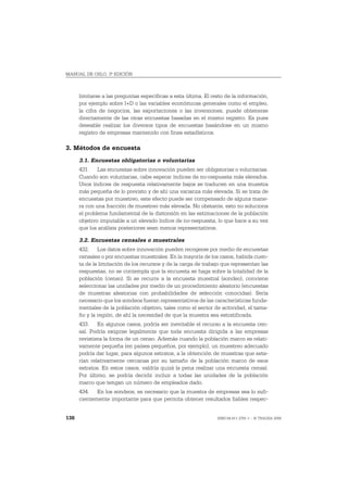 MANUAL DE OSLO, 3ª EDICIÓN



      limitarse a las preguntas específicas a esta última. El resto de la información,
      por ejemplo sobre I+D o las variables económicas generales como el empleo,
      la cifra de negocios, las exportaciones o las inversiones, puede obtenerse
      directamente de las otras encuestas basadas en el mismo registro. Es pues
      deseable realizar los diversos tipos de encuestas basándose en un mismo
      registro de empresas mantenido con fines estadísticos.

3. Métodos de encuesta
      3.1. Encuestas obligatorias o voluntarias
      431. Las encuestas sobre innovación pueden ser obligatorias o voluntarias.
      Cuando son voluntarias, cabe esperar índices de no-respuesta más elevados.
      Unos índices de respuesta relativamente bajos se traducen en una muestra
      más pequeña de lo previsto y de ahí una varianza más elevada. Si se trata de
      encuestas por muestreo, este efecto puede ser compensado de alguna mane-
      ra con una fracción de muestreo más elevada. No obstante, esto no soluciona
      el problema fundamental de la distorsión en las estimaciones de la población
      objetivo imputable a un elevado índice de no-respuesta, lo que hace a su vez
      que los análisis posteriores sean menos representativos.

      3.2. Encuestas censales o muestrales
      432. Los datos sobre innovación pueden recogerse por medio de encuestas
      censales o por encuestas muestrales. En la mayoría de los casos, habida cuen-
      ta de la limitación de los recursos y de la carga de trabajo que representan las
      respuestas, no se contempla que la encuesta se haga sobre la totalidad de la
      población (censo). Si se recurre a la encuesta muestral (sondeo), conviene
      seleccionar las unidades por medio de un procedimiento aleatorio (encuestas
      de muestras aleatorias con probabilidades de selección conocidas). Sería
      necesario que los sondeos fueran representativos de las características funda-
      mentales de la población objetivo, tales como el sector de actividad, el tama-
      ño y la región, de ahí la necesidad de que la muestra sea estratificada.
      433. En algunos casos, podría ser inevitable el recurso a la encuesta cen-
      sal. Podría exigirse legalmente que toda encuesta dirigida a las empresas
      revistiera la forma de un censo. Además cuando la población marco es relati-
      vamente pequeña (en países pequeños, por ejemplo), un muestreo adecuado
      podría dar lugar, para algunos estratos, a la obtención de muestras que esta-
      rían relativamente cercanas por su tamaño de la población marco de esos
      estratos. En estos casos, valdría quizá la pena realizar una encuesta censal.
      Por último, se podría decidir incluir a todas las unidades de la población
      marco que tengan un número de empleados dado.
      434. En los sondeos, es necesario que la muestra de empresas sea lo sufi-
      cientemente importante para que permita obtener resultados fiables respec-


138                                                             ISBN 84-611-2781-1 – © TRAGSA 2006
 