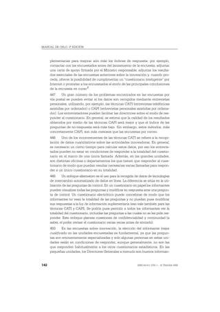 MANUAL DE OSLO, 3ª EDICIÓN



      plementarias para mejorar aún más los índices de respuesta: por ejemplo,
      contactar con los encuestados antes del lanzamiento de la encuesta; adjuntar
      una carta de apoyo firmada por el Ministro responsable; adjuntar los resulta-
      dos esenciales de las encuestas anteriores sobre la innovación y, cuando pro-
      ceda, ofrecer la posibilidad de cumplimentar un “cuestionario inteligente” por
      Internet o prometer a los encuestados el envío de las principales conclusiones
      de la encuesta en curso 2.
      447. Un gran número de los problemas encontrados en las encuestas por
      vía postal se pueden evitar si los datos son recogidos mediante entrevistas
      personales, utilizando, por ejemplo, las técnicas CATI (entrevistas telefónicas
      asistidas por ordenador) o CAPI (entrevistas personales asistidas por ordena-
      dor). Los entrevistadores pueden facilitar las directrices sobre el modo de res-
      ponder al cuestionario. En general, se estima que la calidad de los resultados
      obtenidos por medio de las técnicas CAPI será mejor y que el índice de las
      preguntas de no-respuesta será más bajo. Sin embargo, estos métodos, más
      concretamente CAPI, son más costosos que las encuestas por correo.
      448. Uno de los inconvenientes de las técnicas CATI se refiere a la recopi-
      lación de datos cuantitativos sobre las actividades innovadoras. En general,
      es necesario un cierto tiempo para calcular estos datos, por eso los entrevis-
      tados pueden no estar en condiciones de responder a la totalidad del cuestio-
      nario en el marco de una única llamada. Además, en las grandes unidades,
      son distintas oficinas o departamentos los que tienen que responder al cues-
      tionario de modo que puedan resultar necesarias varias llamadas para respon-
      der a un único cuestionario en su totalidad.
      449. Un enfoque alternativo es el uso para la recogida de datos de tecnologías
      de intercambio automatizado de datos en línea. La diferencia se sitúa en la uti-
      lización de las preguntas de control. En un cuestionario en papel los informantes
      pueden visualizar todas las preguntas y modificar su respuesta ante una pregun-
      ta de control. Un cuestionario electrónico puede concebirse de modo que los
      informantes no vean la totalidad de las preguntas y no puedan pues modificar
      sus respuestas a la luz de información suplementaria (eso vale también para las
      técnicas CATI y CAPI). Se podría pues permitir a todos los informantes ver la
      totalidad del cuestionario, incluidas las preguntas a las cuales no se les pide res-
      ponder. Este enfoque plantea cuestiones de confidencialidad y continuidad (a
      saber, el poder revisar el cuestionario varias veces antes de enviarlo).
      450. En las encuestas sobre innovación, la elección del informante mejor
      cualificado en las unidades encuestadas es fundamental, ya que las pregun-
      tas son eminentemente especializadas y solo algunas personas en estas uni-
      dades están en condiciones de responder, aunque generalmente, no son las
      que responden habitualmente a los otros cuestionarios estadísticos. En las
      pequeñas unidades, los Directores Generales a menudo son buenos informan-


142                                                                ISBN 84-611-2781-1 – © TRAGSA 2006
 