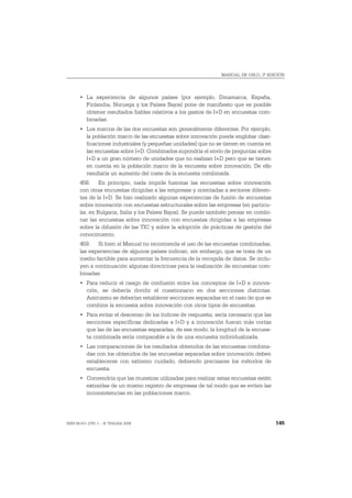 MANUAL DE OSLO, 3ª EDICIÓN




       • La experiencia de algunos países (por ejemplo, Dinamarca, España,
         Finlandia, Noruega y los Países Bajos) pone de manifiesto que es posible
         obtener resultados fiables relativos a los gastos de I+D en encuestas com-
         binadas.
       • Los marcos de las dos encuestas son generalmente diferentes. Por ejemplo,
         la población marco de las encuestas sobre innovación puede englobar clasi-
         ficaciones industriales (y pequeñas unidades) que no se tienen en cuenta en
         las encuestas sobre I+D. Combinarlos supondría el envío de preguntas sobre
         I+D a un gran número de unidades que no realizan I+D pero que se tienen
         en cuenta en la población marco de la encuesta sobre innovación. De ello
         resultaría un aumento del coste de la encuesta combinada.
       458. En principio, nada impide fusionar las encuestas sobre innovación
       con otras encuestas dirigidas a las empresas y orientadas a sectores diferen-
       tes de la I+D. Se han realizado algunas experiencias de fusión de encuestas
       sobre innovación con encuestas estructurales sobre las empresas (en particu-
       lar, en Bulgaria, Italia y los Países Bajos). Se puede también pensar en combi-
       nar las encuestas sobre innovación con encuestas dirigidas a las empresas
       sobre la difusión de las TIC y sobre la adopción de prácticas de gestión del
       conocimiento.
       459. Si bien el Manual no recomienda el uso de las encuestas combinadas,
       las experiencias de algunos países indican, sin embargo, que se trata de un
       medio factible para aumentar la frecuencia de la recogida de datos. Se inclu-
       yen a continuación algunas directrices para la realización de encuestas com-
       binadas:
       • Para reducir el riesgo de confusión entre los conceptos de I+D e innova-
         ción, se debería dividir el cuestionario en dos secciones distintas.
         Asimismo se deberían establecer secciones separadas en el caso de que se
         combine la encuesta sobre innovación con otros tipos de encuestas.
       • Para evitar el descenso de los índices de respuesta, sería necesario que las
         secciones específicas dedicadas a I+D y a innovación fueran más cortas
         que las de las encuestas separadas, de ese modo, la longitud de la encues-
         ta combinada sería comparable a la de una encuesta individualizada.
       • Las comparaciones de los resultados obtenidos de las encuestas combina-
         das con los obtenidos de las encuestas separadas sobre innovación deben
         establecerse con extremo cuidado, debiendo precisarse los métodos de
         encuesta.
       • Convendría que las muestras utilizadas para realizar estas encuestas estén
         extraídas de un mismo registro de empresas de tal modo que se eviten las
         inconsistencias en las poblaciones marco.




ISBN 84-611-2781-1 – © TRAGSA 2006                                                       145
 