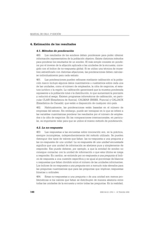 MANUAL DE OSLO, 3ª EDICIÓN



4. Estimación de los resultados

      4.1. Métodos de ponderación
      460. Los resultados de los sondeos deben ponderarse para poder obtener
      información representativa de la población objetivo. Existe distintos métodos
      para ponderar los resultados de un sondeo. El más simple consiste en ponde-
      rar por el inverso de la afijación aplicada a las unidades de la encuesta, corre-
      gido con el índice de no-respuesta global. Si se utiliza una técnica de mues-
      treo estratificado con distintas afijaciones, las ponderaciones deben calcular-
      se individualmente para cada estrato.
      461. Las ponderaciones pueden refinarse mediante calibración si la pobla-
      ción marco incluye algunos datos cuantitativos o cualitativos sobre cada una
      de las unidades, como el número de empleados, la cifra de negocios, el esta-
      tuto jurídico o la región. La calibración garantizará que la muestra ponderada
      represente a la población total o la distribución, lo que aumentará la precisión
      y reducirá el sesgo. Existen programas informáticos de calibración, en parti-
      cular CLAN (Estadística de Suecia), CALMAR (INSEE, Francia) y CALJACK
      (Estadística de Canadá), que están a disposición de cualquier otro país.
      462. Habitualmente, las ponderaciones están basadas en el número de
      empresas del estrato. Sin embargo, puede ser ventajoso en lo que se refiere a
      las variables cuantitativas ponderar los resultados por el número de emplea-
      dos o la cifra de negocios. En las comparaciones internacionales, en particu-
      lar, es importante velar para que se utilice el mismo método de ponderación.

      4.2. La no-respuesta
      463. Las respuestas a las encuestas sobre innovación son, en la práctica,
      siempre incompletas, independientemente del método utilizado. Se pueden
      distinguir dos tipos de valores que faltan: las no-respuesta a una pregunta y
      las no-respuesta de una unidad. La no-respuesta de una unidad encuestada
      significa que una unidad de información se abstiene pura y simplemente de
      responder. Eso puede deberse, por ejemplo, a que la entidad de sondeo no
      consigue contactar con la unidad de información o que esta última se niega
      a responder. En cambio, se entiende por no-respuesta a una pregunta al índi-
      ce de respuesta a una cuestión específica y es igual al porcentaje de blancos
      o respuestas que faltan dividido entre el número de las unidades informantes.
      Los índices de no-respuesta a una pregunta son a menudo más elevados para
      las preguntas cuantitativas que para las preguntas que implican respuestas
      binarias u ordinales.
      464. Estas no-respuestas a una pregunta o de una unidad son menos pro-
      blemáticas si los valores que faltan se distribuyen de manera aleatoria entre
      todas las unidades de la encuesta y entre todas las preguntas. En la realidad,


146                                                              ISBN 84-611-2781-1 – © TRAGSA 2006
 