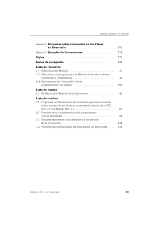 MANUAL DE OSLO, 3ª EDICIÓN




       Anexo A. Encuestas sobre Innovación en los Países
                en Desarrollo . . . . . . . . . . . . . . . . . . . . . . . . . . . . . . . . . .                   155
       Anexo B. Ejemplos de Innovaciones . . . . . . . . . . . . . . . . . . . . . .                                171
       Siglas . . . . . . . . . . . . . . . . . . . . . . . . . . . . . . . . . . . . . . . . . . . . . . . . . .   179
       Índice de parágrafos . . . . . . . . . . . . . . . . . . . . . . . . . . . . . . . . . . . .                 181
       Lista de recuadros
       1.1 Estructura del Manual . . . . . . . . . . . . . . . . . . . . . . . . . . . . . . . . .                   20
       1.2. Manuales y otras guías para la Medida de las Actividades
            Científicas y Tecnológicas . . . . . . . . . . . . . . . . . . . . . . . . . . . . . .                   31
       A.1. Aplicaciones de “ventanilla” frente
            a aplicaciones “de oficina” . . . . . . . . . . . . . . . . . . . . . . . . . . . . .                   164
       Lista de figuras
       2.1. El Marco de la Medida de la Innovación . . . . . . . . . . . . . . . . . .                               43
       Lista de cuadros
       4.1. Propuesta de Clasificación de Industrias para las encuestas
            sobre innovación en el sector empresarial basado en la CIIU.
            Rev. 3.1 y la NACE. Rev. 1.1 . . . . . . . . . . . . . . . . . . . . . . . . . . . .                     83
       5.1. Fuentes para la transferencia del conocimiento
            y de la tecnología . . . . . . . . . . . . . . . . . . . . . . . . . . . . . . . . . . . . .             94
       7.1. Factores referentes a los objetivos y a los efectos
            de la innovación . . . . . . . . . . . . . . . . . . . . . . . . . . . . . . . . . . . . . .            124
       7.2. Factores que obstaculizan las actividades de innovación . . . .                                         131




ISBN 84-611-2781-1 – © TRAGSA 2006                                                                                        13
 