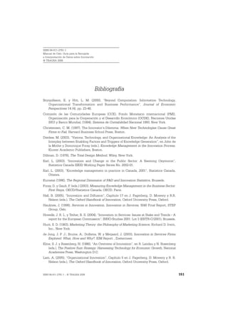 ISBN 84-611-2781-1
Manual de Oslo: Guía para la Recogida
e Interpretación de Datos sobre Innovación
© TRAGSA 2006




                                             Bibliografía
Brynjolfsson, E. y Hitt, L. M. (2000), “Beyond Computation: Information Technology,
   Organizational Transformation and Business Performance”, Journal of Economic
   Perspectives 14 (4), pp. 23-48.
Comisión de las Comunidades Europeas (CCE), Fondo Monetario internacional (FMI),
   Organización para la Cooperación y el Desarrollo Económico (OCDE), Naciones Unidas
   (NU) y Banco Mundial, (1994), Sistema de Contabilidad Nacional 1993, New York.
Christensen, C. M. (1997), The Innovator’s Dilemma: When New Technologies Cause Great
   Firms to Fail, Harvard Business School Press, Boston.
Dierkes, M. (2003), “Visions, Technology, and Organizational Knowledge: An Analysis of the
   Interplay between Enabling Factors and Triggers of Knowledge Generation”, en John de
   la Mothe y Dominique Foray (eds.), Knowledge Management in the Innovation Process,
   Kluwer Academic Publishers, Boston.
Dillman, D. (1978), The Total Design Method, Wiley, New York.
Earl, L. (2003), “Innovation and Change in the Public Sector: A Seeming Oxymoron”,
    Statistics Canada SIEID Working Paper Series No. 2002-01.
Earl, L. (2003), “Knowledge management in practice in Canada, 2001”, Statistics Canada,
    Ottawa.
Eurostat (1996), The Regional Dimension of R&D and Innovation Statistics, Brussels.
Foray, D. y Gault, F. (eds.) (2003), Measuring Knowledge Management in the Business Sector:
   First Steps, OECD/Statistics Canada, OECD, Paris.
Hall, B. (2005), “Innovation and Diffusion”, Capítulo 17 en J. Fagerberg, D. Mowery y R.R.
    Nelson (eds.), The Oxford Handbook of Innovation, Oxford University Press, Oxford.
Hauknes, J. (1998), Services in Innovation, Innovation in Services, SI4S Final Report, STEP
   Group, Oslo.
Howells, J. R. L. y Tether, B. S. (2004), “Innovation in Services: Issues at Stake and Trends - A
   report for the European Commission”, INNO-Studies 2001: Lot 3 (ENTR-C/2001), Brussels.
Hunt, S. D. (1983), Marketing Theory: the Philosophy of Marketing Science, Richard D. Irwin,
   Inc., New York.
de Jong, J. P .J.; Bruins, A.; Dolfsma, W. y Meijaard, J. (2003), Innovation in Services Firms
    Explored: What, How and Why?, EIM Report , Zoetermeer.
Kline, S. J. y Rosenberg, N. (1986), “An Overview of Innovation”, en R. Landau y N. Rosenberg
    (eds.), The Positive Sum Strategy: Harnessing Technology for Economic Growth, National
    Academies Press, Washington D.C.
Lam, A. (2005), “Organizational Innovation”, Capítulo 5 en J. Fagerberg, D. Mowery y R. R.
   Nelson (eds.), The Oxford Handbook of Innovation, Oxford University Press, Oxford.


ISBN 84-611-2781-1 – © TRAGSA 2006                                                                  151
 